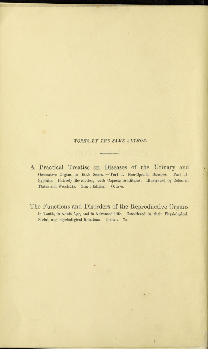 WORKS BY THE SAME A UTHOR. A Practical Treatise on Diseases of the Urinary and Generative Organs in Both Sexes. — Part I. Non-Specific Diseases. Part II. Syphilis. Entirely Re-written, with Copious Additions Illustrated by Coloured Plates and Woodcuts. Third Edition. Octavo. The Functions and Disorders of the Reproductive Organs iu Youth, in Adult Age, and in Advanced Life. Considered in their Physiological, Social, and Psychological Relations. Octavo. 7s.
