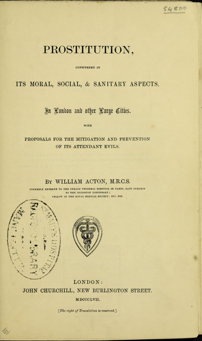 CONSIDEBED IN ITS MORAL, SOCIAL, & SANITARY ASPECTS, n Iforatora anit a\\a %arge Cities. WITH PROPOSALS FOR THE MITIGATION AND PREVENTION OF ITS ATTENDANT EVILS. By WILLIAM ACTON, M.RC.S. FORMERLY EXTERNE TO THE FEMALE VENEREAL HOSPITAL IN PARIS; LATE SURGEON TO THE ISLINGTON DISPENSARY ; FELLOW OF THE ROYAL MEDICAL SOCIETY; ETC. ETC. LONDON: JOHN CHURCHILL, NEW BURLINGTON STREET. MDCCCLVII. [ The right of Translation is reserved.~\