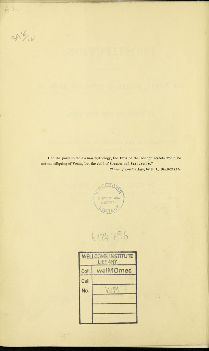 “ Had the poets to fable a new mythology, the Eros of the London streets would be not the offspring of Venus, but the child of Sohhow and Starvation.” Phases of London Life, by E. L. Blanchard. WELLCOME INSTITUTE LIBRARY CoH we'MOmec CaSl No.