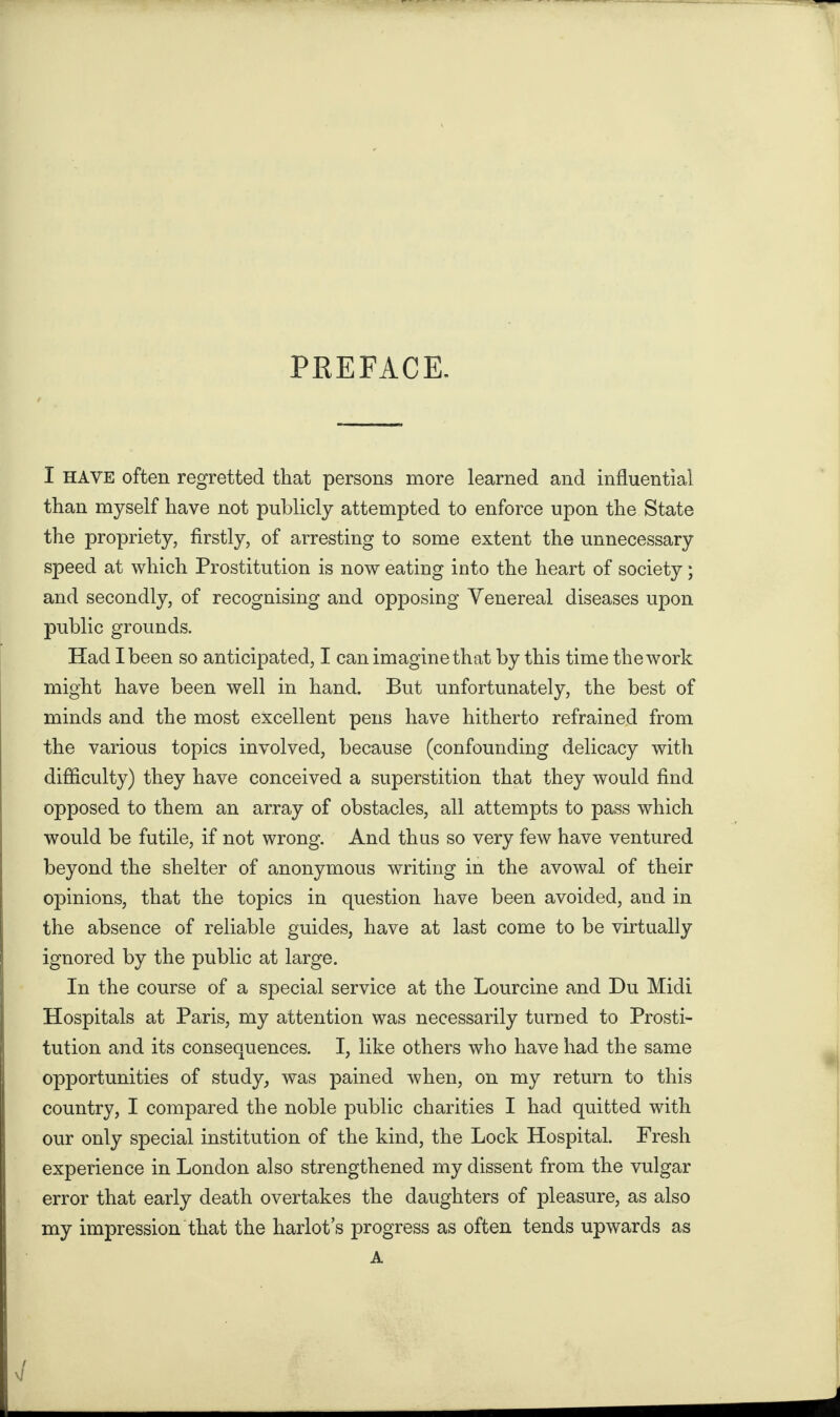 PREFACE. I HAVE often regretted that persons more learned and influential than myself have not publicly attempted to enforce upon the State the propriety, firstly, of arresting to some extent the unnecessary speed at which Prostitution is now eating into the heart of society; and secondly, of recognising and opposing Venereal diseases upon public grounds. Had I been so anticipated, I can imagine that by this time the work might have been well in hand. But unfortunately, the best of minds and the most excellent pens have hitherto refrained from the various topics involved, because (confounding delicacy with difficulty) they have conceived a superstition that they would find opposed to them an array of obstacles, all attempts to pass which would be futile, if not wrong. And thus so very few have ventured beyond the shelter of anonymous writing in the avowal of their opinions, that the topics in question have been avoided, and in the absence of reliable guides, have at last come to be virtually ignored by the public at large. In the course of a special service at the Lourcine and Du Midi Hospitals at Paris, my attention was necessarily turned to Prosti¬ tution and its consequences. I, like others who have had the same opportunities of study, was pained when, on my return to this country, I compared the noble public charities I had quitted with our only special institution of the kind, the Lock Hospital. Fresh experience in London also strengthened my dissent from the vulgar error that early death overtakes the daughters of pleasure, as also my impression that the harlot’s progress as often tends upwards as A v/