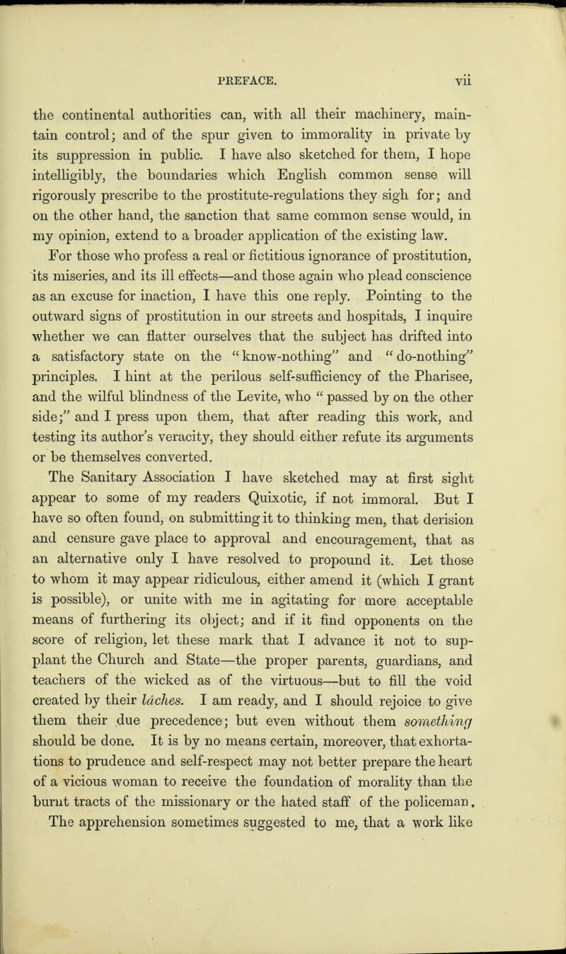 the continental authorities can, with all their machinery, main¬ tain control; and of the spur given to immorality in private by its suppression in public. I have also sketched for them, I hope intelligibly, the boundaries which English common sense will rigorously prescribe to the prostitute-regulations they sigh for; and on the other hand, the sanction that same common sense would, in my opinion, extend to a broader application of the existing law. For those who profess a real or fictitious ignorance of prostitution, its miseries, and its ill effects—and those again who plead conscience as an excuse for inaction, I have this one reply. Pointing to the outward signs of prostitution in our streets and hospitals, I inquire whether we can flatter ourselves that the subject has drifted into a satisfactory state on the “ know-nothing and “ do-nothing principles. I hint at the perilous self-sufficiency of the Pharisee, and the wilful blindness of the Levite, who “ passed by on the other side; and I press upon them, that after reading this work, and testing its author's veracity, they should either refute its arguments or be themselves converted. The Sanitary Association I have sketched may at first sight appear to some of my readers Quixotic, if not immoral. But I have so often found, on submitting it to thinking men, that derision and censure gave place to approval and encouragement, that as an alternative only I have resolved to propound it. Let those to whom it may appear ridiculous, either amend it (which I grant is possible), or unite with me in agitating for more acceptable means of furthering its object; and if it find opponents on the score of religion, let these mark that I advance it not to sup¬ plant the Church and State—the proper parents, guardians, and teachers of the wicked as of the virtuous—but to fill the void created by their laches. I am ready, and I should rejoice to give them their due precedence; but even without them something should be done. It is by no means certain, moreover, that exhorta¬ tions to prudence and self-respect may not better prepare the heart of a vicious woman to receive the foundation of morality than the burnt tracts of the missionary or the hated staff of the policeman. The apprehension sometimes suggested to me, that a work like