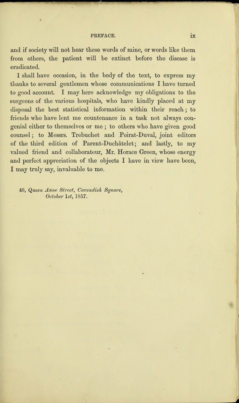 and if society will not hear these words of mine, or words like them from others, the patient will be extinct before the disease is eradicated. I shall have occasion, in the body of the text, to express my thanks to several gentlemen whose communications I have turned to good account. I may here acknowledge my obligations to the surgeons of the various hospitals, who have kindly placed at my disposal the best statistical information within their reach; to friends who have lent me countenance in a task not always con¬ genial either to themselves or me ; to others who have given good counsel; to Messrs. Trebuchet and Poirat-Duval, joint editors of the third edition of Parent-Duchatelet; and lastly, to my valued friend and collaborateur, Mr. Horace Green, whose energy and perfect appreciation of the objects I have in view have been, I may truly say, invaluable to me. 46, Queen Anne Street, Cavendish Square, October ls£, 1857.