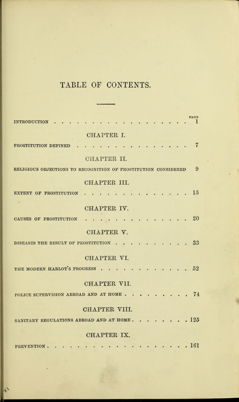 TABLE OF CONTENTS. PAGE INTRODUCTION. 1 CHAPTER I. PROSTITUTION DEFINED.7 CHAPTER II. RELIGIOUS OBJECTIONS TO RECOGNITION OF PROSTITUTION CONSIDERED 9 CHAPTER III. EXTENT OF PROSTITUTION.15 CHAPTER IV. CAUSES OF PROSTITUTION.20 CHAPTER V. DISEASES THE RESULT OF PROSTITUTION.33 CHAPTER VI. THE MODERN HARLOT’S PROGRESS.52 CHAPTER VII. POLICE SUPERVISION ABROAD AND AT HOME.74 CHAPTER VIII. SANITARY REGULATIONS ABROAD AND AT HOME.125 CHAPTER IX. PREVENTION. 161