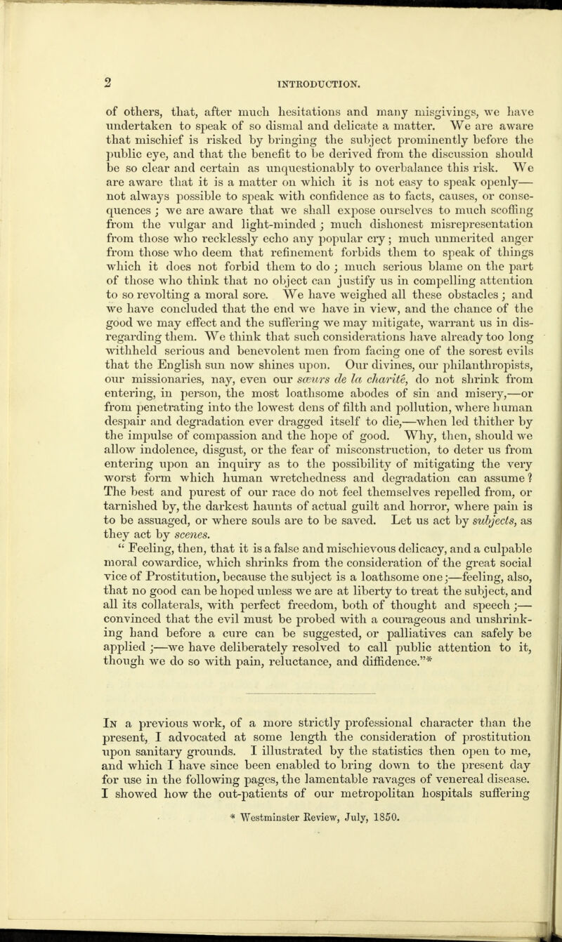 of others, that, after much hesitations and many misgivings, we have undertaken to speak of so dismal and delicate a matter. We are aware that mischief is risked by bringing the subject prominently before the public eye, and that the benefit to be derived from the discussion should be so clear and certain as unquestionably to overbalance this risk. We are aware that it is a matter on which it is not easy to speak openly— not always possible to speak with confidence as to facts, causes, or conse¬ quences j we are aware that we shall expose ourselves to much scoffing from the vulgar and light-minded ; much dishonest misrepresentation from those who recklessly echo any popular cry; much unmerited anger from those who deem that refinement forbids them to speak of things which it does not forbid them to do ; much serious blame on the part of those who think that no object can justify us in compelling attention to so revolting a moral sore. We have weighed all these obstacles ; and we have concluded that the end we have in view, and the chance of the good we may effect and the suffering we may mitigate, warrant us in dis¬ regarding them. We think that such considerations have already too long withheld serious and benevolent men from facing one of the sorest evils that the English sun now shines upon. Our divines, our philanthropists, our missionaries, nay, even our sceurs de la char it e, do not shrink from entering, in person, the most loathsome abodes of sin and misery,—or from penetrating into the lowest dens of filth and pollution, where h uman despair and degradation ever dragged itself to die,—when led thither by the impulse of compassion and the hope of good. Why, then, should we allow indolence, disgust, or the fear of misconstruction, to deter us from entering upon an inquiry as to the possibility of mitigating the very worst form which human wretchedness and degradation can assume ? The best and purest of our race do not feel themselves repelled from, or tarnished by, the darkest haunts of actual guilt and horror, where pain is to be assuaged, or where souls are to be saved. Let us act by subjects, as they act by scenes. “ Feeling, then, that it is a false and mischievous delicacy, and a culpable moral cowardice, which shrinks from the consideration of the great social vice of Prostitution, because the subject is a loathsome one;—feeling, also, that no good can be hoped unless we are at liberty to treat the subject, and all its collaterals, with perfect freedom, both of thought and speech;— convinced that the evil must be probed with a courageous and unshrink¬ ing hand before a cure can be suggested, or palliatives can safely be applied ;—we have deliberately resolved to call public attention to it, though we do so with pain, reluctance, and diffidence.”* In a previous work, of a more strictly professional character than the present, I advocated at some length the consideration of prostitution upon sanitary grounds. I illustrated by the statistics then open to me, and which I have since been enabled to bring down to the present day for use in the following pages, the lamentable ravages of venereal disease. I showed how the out-patients of our metropolitan hospitals suffering * Westminster Review, July, 1850.