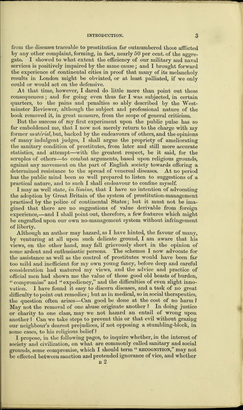 from the diseases traceable to prostitution far outnumbered those afflicted by any other complaint, forming, in fact, nearly 50 per cent, of the aggre¬ gate. I showed to what extent the efficiency of our military and naval services is positively impaired by the same cause; and I brought forward the experience of continental cities in proof that many of its melancholy results in London might be obviated, or at least palliated, if we only could or would act on the defensive. At that time, however, I dared do little more than point out these consequences; and for going even thus far I was subjected, in certain quarters, to the pains and penalties so ably described by the West¬ minster Reviewer, although the subject and professional nature of the book removed it, in great measure, from the scope of general criticism. But the success of my first experiment upon the public pulse has so far emboldened me, that I now not merely return to the charge with my former materiel, but, backed by the endeavours of others, and the opinions of many indulgent judges, I shall argue the propriety of ameliorating the sanitary condition of prostitutes, from later and still more accurate statistics, and attempt—with the greatest respect, be it said, for the scruples of others—to combat arguments, based upon religious grounds, against any movement on the part of English society towards offering a determined resistance to the spread of venereal diseases. At no period has the public mind been so well prepared to listen to suggestions of a practical nature, and to such I shall endeavour to confine myself. I may as well state, in limine, that I have no intention of advocating the adoption by Great Britain of the system of prostitution-management practised by the police of continental States; but it must not be ima¬ gined that there are no suggestions of value derivable from foreign experience,—and I shall point out, therefore, a few features which might be engrafted upon our own no-management system without infringement of liberty. Although an author may hazard, as I have hinted, the favour of many, by venturing at all upon such delicate ground, I am aware that his views, on the other hand, may fall grievously short in the opinion of some ardent and enthusiastic persons. The schemes I now advocate for the assistance as well as the control of prostitutes would have been far too mild and inefficient for my own young fancy, before deep and careful consideration had matured my views, and the advice and practice of official men had shown me the value of those good old beasts of burden, “ compromise” and “ expediency,” and the difficulties of even slight inno¬ vation. I have found it easy to discern diseases, and a task of no great difficulty to point out remedies; but as in medical, so in social therapeutics, the question often arises—Can good be done at the cost of no harm 1 May not the removal of one abuse originate another ? In doing justice or charity to one class, may we not hazard an entail of wrong upon another ? Can we take steps to prevent this or that evil without grazing our neighbour’s dearest prejudices, if not opposing a stumbling-block, in some cases, to his religious belief? I propose, in the following pages, to inquire whether, in the interest of society and civilization, on what are commonly called sanitary and social grounds, some compromise, which I should term e< recognition,” may not be effected between sanction and pretended ignorance of vice, and whether b 2