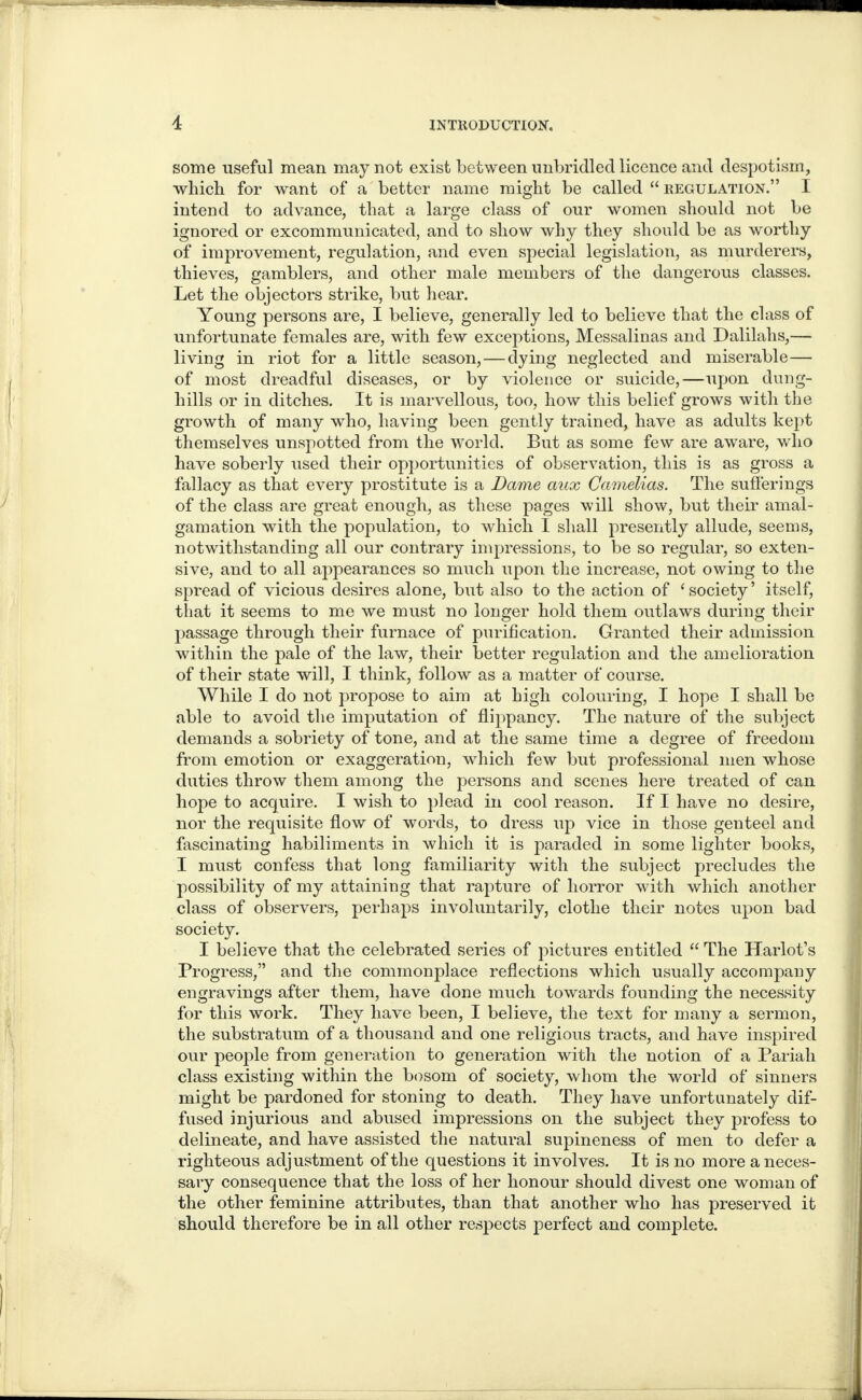 some useful mean may not exist between unbridled licence and despotism, which for want of a better name might be called “regulation.” I intend to advance, that a large class of our women should not be ignored or excommunicated, and to show why they should be as worthy of improvement, regulation, and even special legislation, as murderers, thieves, gamblers, and other male members of the dangerous classes. Let the objectors strike, but hear. Young persons are, I believe, generally led to believe that the class of unfortunate females are, with few exceptions, Messalinas and Dalilalis,— living in riot for a little season,—dying neglected and miserable— of most dreadful diseases, or by violence or suicide,—upon dung¬ hills or in ditches. It is marvellous, too, how this belief grows with the growth of many who, having been gently trained, have as adults kept themselves unspotted from the world. But as some few are aware, who have soberly used their opportunities of observation, this is as gross a fallacy as that every prostitute is a Dame aux Camelias. The sufferings of the class are great enough, as these pages will show, but their amal¬ gamation with the population, to which I shall presently allude, seems, notwithstanding all our contrary impressions, to be so regular, so exten¬ sive, and to all appearances so much upon the increase, not owing to the spread of vicious desires alone, but also to the action of ‘ society ’ itself, that it seems to me we must no longer hold them outlaws during their passage through their furnace of purification. Granted their admission within the pale of the law, their better regulation and the amelioration of their state will, I think, follow as a matter of course. While I do not propose to aim at high colouring, I hope I shall be able to avoid the imputation of flippancy. The nature of the subject demands a sobriety of tone, and at the same time a degree of freedom from emotion or exaggeration, which few but professional men whose duties throw them among the persons and scenes here treated of can hope to acquire. I wish to plead in cool reason. If I have no desire, nor the requisite flow of words, to dress up vice in those genteel and fascinating habiliments in which it is paraded in some lighter books, I must confess that long familiarity with the subject precludes the possibility of my attaining that rapture of horror with which another class of observers, perhaps involuntarily, clothe their notes upon bad society. I believe that the celebrated series of pictures entitled “ The Harlot’s Progress,” and the commonplace reflections which usually accompany engravings after them, have done much towards founding the necessity for this work. They have been, I believe, the text for many a sermon, the substratum of a thousand and one religious tracts, and have inspired our people from generation to generation with the notion of a Pariah class existing within the bosom of society, whom the world of sinners might be pardoned for stoning to death. They have unfortunately dif¬ fused injurious and abused impressions on the subject they profess to delineate, and have assisted the natural supineness of men to defer a righteous adjustment of the questions it involves. It is no more a neces¬ sary consequence that the loss of her honour should divest one woman of the other feminine attributes, than that another who has preserved it should therefore be in all other respects perfect and complete.