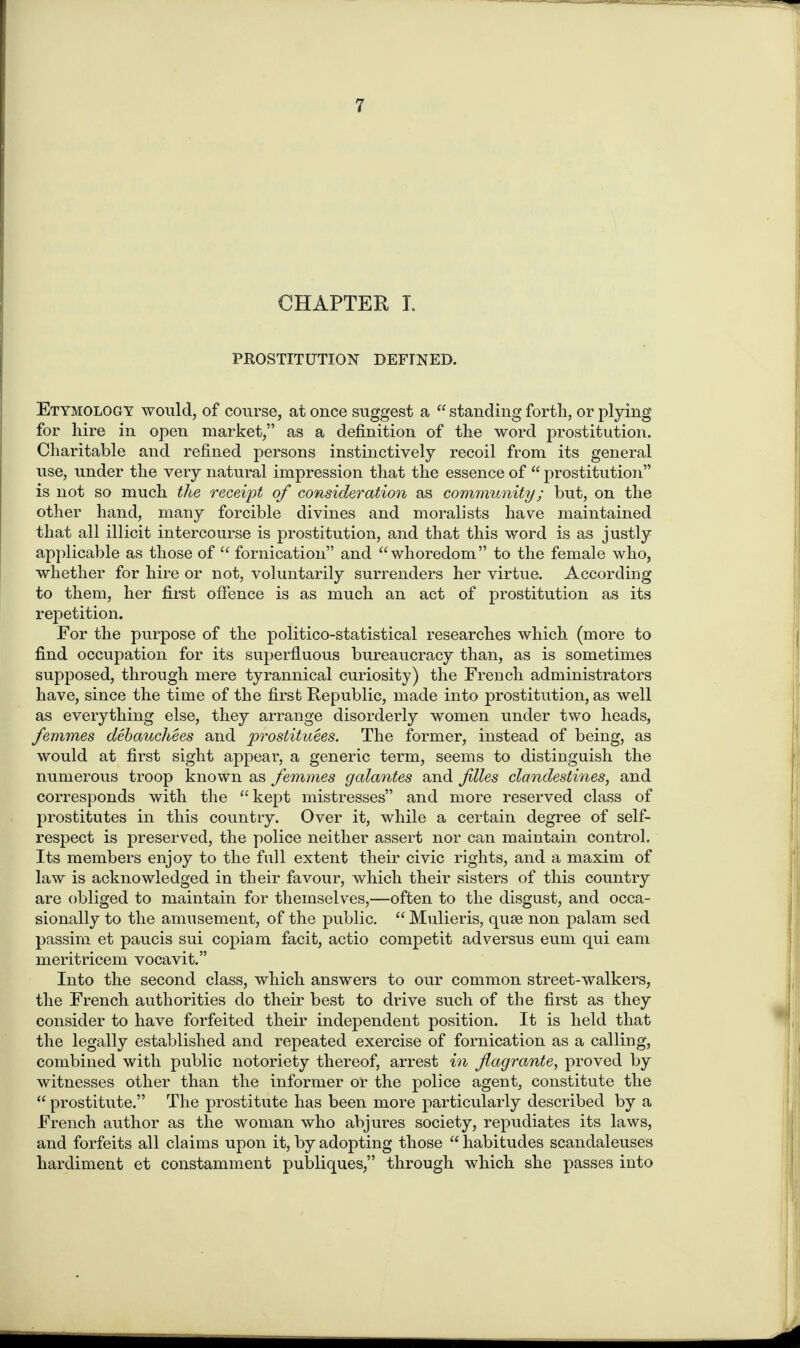 CHAPTER L PROSTITUTION DEFINED. Etymology would, of course, at once suggest a “ standing forth, or plying for hire in open market,” as a definition of the word prostitution. Charitable and refined persons instinctively recoil from its general use, under the very natural impression that the essence of “ prostitution” is not so much the receipt of consideration as community; but, on the other hand, many forcible divines and moralists have maintained that all illicit intercourse is prostitution, and that this word is as justly applicable as those of “ fornication” and “whoredom” to the female who, whether for hire or not, voluntarily surrenders her virtue. According to them, her first offence is as much an act of prostitution as its repetition. For the purpose of the politico-statistical researches which (more to find occupation for its superfluous bureaucracy than, as is sometimes supposed, through mere tyrannical curiosity) the French administrators have, since the time of the first Republic, made into prostitution, as well as everything else, they arrange disorderly women under two heads, femmes debauchees and prostituees. The former, instead of being, as would at first sight appear, a generic term, seems to distinguish the numerous troop known as femmes galantes and files clandestines, and corresponds with the “kept mistresses” and more reserved class of prostitutes in this country. Over it, while a certain degree of self- respect is preserved, the police neither assert nor can maintain control. Its members enjoy to the full extent their civic rights, and a maxim of law is acknowledged in their favour, which their sisters of this country are obliged to maintain for themselves,—often to the disgust, and occa¬ sionally to the amusement, of the public. “ Mulieris, quae non palam sed passim et paucis sui copiam facit, actio competit ad versus eum qui earn meritricem vocavit.” Into the second class, which answers to our common street-walkers, the French authorities do their best to drive such of the first as they consider to have forfeited their independent position. It is held that the legally established and repeated exercise of fornication as a calling, combined with public notoriety thereof, arrest in flagrante, proved by witnesses other than the informer oT the police agent, constitute the “ prostitute.” The prostitute has been more particularly described by a French author as the woman who abjures society, repudiates its laws, and forfeits all claims upon it, by adopting those “ habitudes scandaleuses hardiment et constamment publiques,” through which she passes into