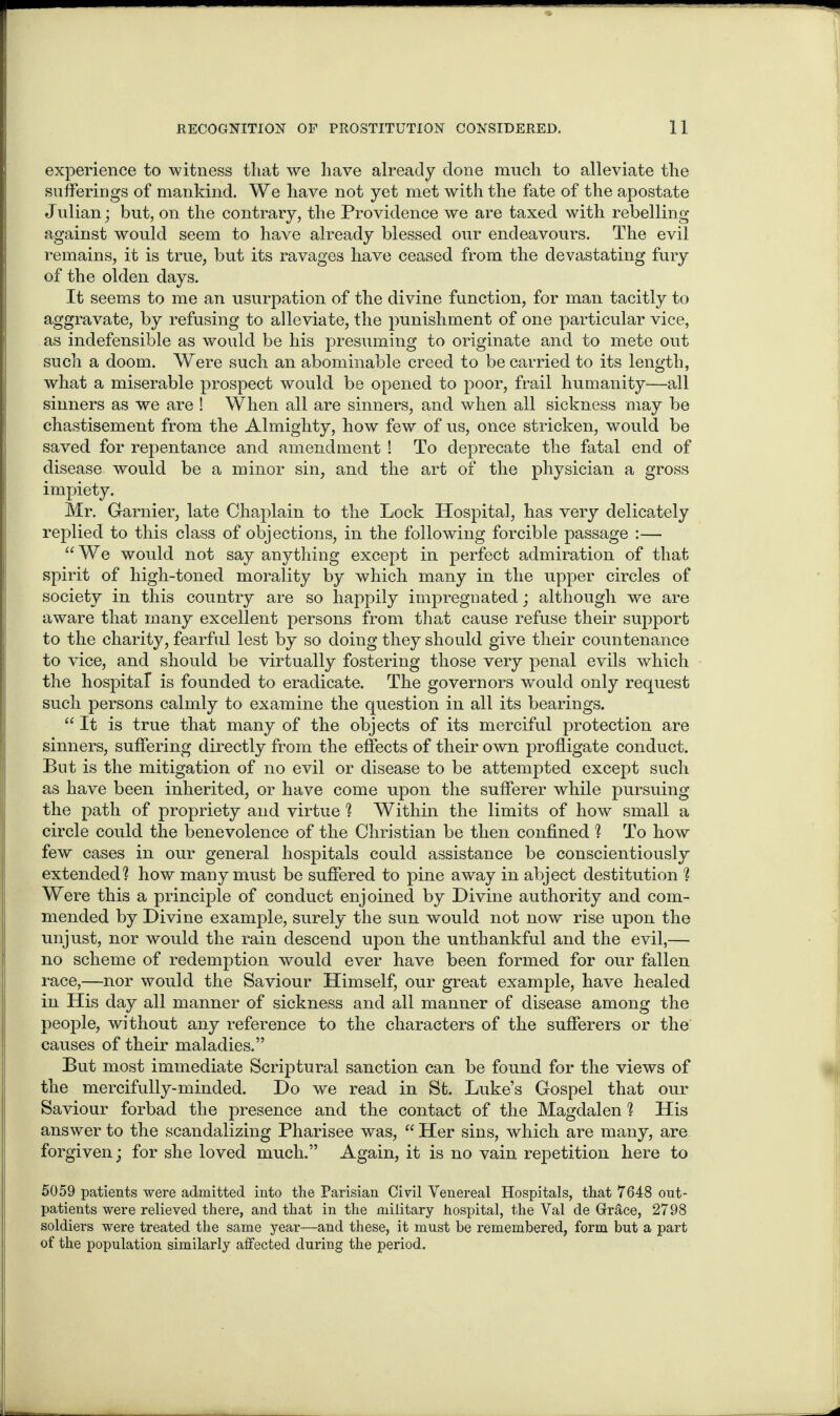 experience to witness that we have already done much to alleviate the sufferings of mankind. We have not yet met with the fate of the apostate Julian; but, on the contrary, the Providence we are taxed with rebelling against would seem to have already blessed our endeavours. The evil remains, it is true, but its ravages have ceased from the devastating fury of the olden days. It seems to me an usurpation of the divine function, for man tacitly to aggravate, by refusing to alleviate, the punishment of one particular vice, as indefensible as would be his presuming to originate and to mete out such a doom. Were such an abominable creed to be carried to its length, what a miserable prospect would be opened to poor, frail humanity—all sinners as we are ! When all are sinners, and when all sickness may be chastisement from the Almighty, how few of us, once stricken, would be saved for repentance and amendment ! To deprecate the fatal end of disease would be a minor sin, and the art of the physician a gross impiety. Mr. Gamier, late Chaplain to the Lock Hospital, has very delicately replied to this class of objections, in the following forcible passage :— “We would not say anything except in perfect admiration of that spirit of high-toned morality by which many in the upper circles of society in this country are so happily impregnated; although we are aware that many excellent persons from that cause refuse their support to the charity, fearful lest by so doing they should give their countenance to vice, and should be virtually fostering those very penal evils which the hospital is founded to eradicate. The governors would only request such persons calmly to examine the question in all its bearings. “ It is true that many of the objects of its merciful protection are sinners, suffering directly from the effects of their own profligate conduct. But is the mitigation of no evil or disease to be attempted except such as have been inherited, or have come upon the sufferer while pursuing the path of propriety and virtue ? Within the limits of how small a circle could the benevolence of the Christian be then confined ? To how few cases in our general hospitals could assistance be conscientiously extended? how many must be suffered to pine away in abject destitution ? Were this a principle of conduct enjoined by Divine authority and com¬ mended by Divine example, surely the sun would not now rise upon the unjust, nor would the rain descend upon the unthankful and the evil,— no scheme of redemption would ever have been formed for our fallen race,—nor would the Saviour Himself, our great example, have healed in His day all manner of sickness and all manner of disease among the people, without any reference to the characters of the sufferers or the causes of their maladies.” But most immediate Scriptural sanction can be found for the views of the mercifully-minded. Do we read in St. Luke’s Gospel that our Saviour forbad the presence and the contact of the Magdalen ? His answer to the scandalizing Pharisee was, “ Her sins, which are many, are forgiven; for she loved much.” Again, it is no vain repetition here to 5059 patients were admitted into the Parisian Civil Venereal Hospitals, that 7648 out¬ patients were relieved there, and that in the military hospital, the Val de Grace, 2798 soldiers were treated the same year—and these, it must he remembered, form but a part of the population similarly affected during the period.
