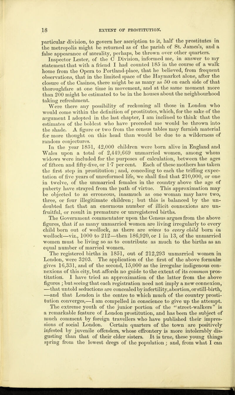 particular division, to govern her ascription to it, half the prostitutes in the metropolis might be returned as of the parish of St. James’s, and a false appearance of morality, perhaps, be thrown over other quarters. Inspector Lester, of the C Division, informed me, in answer to my statement that with a friend I had counted 185 in the course of a walk home from the Opera to Portland-place, that he believed, from frequent observations, that in the limited space of the Haymarket alone, after the closure of the Casinos, there might be as many as 50 on each side of that thoroughfare at one time in movement, and at the same moment more than 200 might be estimated to be in the houses about the neighbourhood taking refreshment. Were there any possibility of reckoning all those in London who would come within the definition of prostitutes, which, for the sake of the argument I adopted in the last chapter, I am inclined to think that the estimates of the boldest who have preceded me would be thrown into the shade. A figure or two from the census tables may furnish material for more thought on this head than would be due to a wilderness of random conjectures. In the year 1851, 42,000 children were born alive in England and Wales upon a total of 2,449,669 unmarried women, among whom widows were included for the purposes of calculation, between the ages of fifteen and fifty-five, or 1-7 per cent. Each of these mothers has taken the first step in prostitution; and, conceding to each the trifling expec¬ tation of five years of unreformed life, we shall find that 210,000, or one in twelve, of the unmarried females in the country above the age of puberty have strayed from the path of virtue. This approximation may be objected to as erroneous, inasmuch as one woman may have two, three, or four illegitimate children; but this is balanced by the un¬ doubted fact that an enormous number of illicit connexions are un¬ fruitful, or result in premature or unregistered births. The Government commentator upon the Census argues from the above figures, that if as many unmarried women are living irregularly to every child born out of wedlock, as there are wives to every child born in wedlock—viz., 1000 to 212—then 186,920, or 1 in 13, of the unmarried, women must be living so as to contribute as much to the births as an equal number of married women. The registered births in 1851, out of 212,293 unmarried women in London, were 3203. The application of the first of the above formulae gives 16,331, and of the second, 15,000 as the irregular indigenous con¬ nexions of this city, but affords no guide to the extent of its common pros¬ titution. I have tried an approximation of the latter from the above figures ; but seeing that each registration need not imply a new connexion, —that untold seductions are concealed by infertility, abortion, or still-birth, —and that London is the centre to which much of the country prosti¬ tution converges,—I am compelled in conscience to give up the attempt. The extreme youth of the junior portion of the “ street-walkers ” is a remarkable feature of London prostitution, and has been the subject of much comment by foreign travellers who have published their impres¬ sions of social London. Certain quarters of the town are positively infested by juvenile offenders, whose effrontery is more intolerably dis¬ gusting than that of their elder sisters. It is true, these young things spring from the lowest dregs of the population; and, from what I can