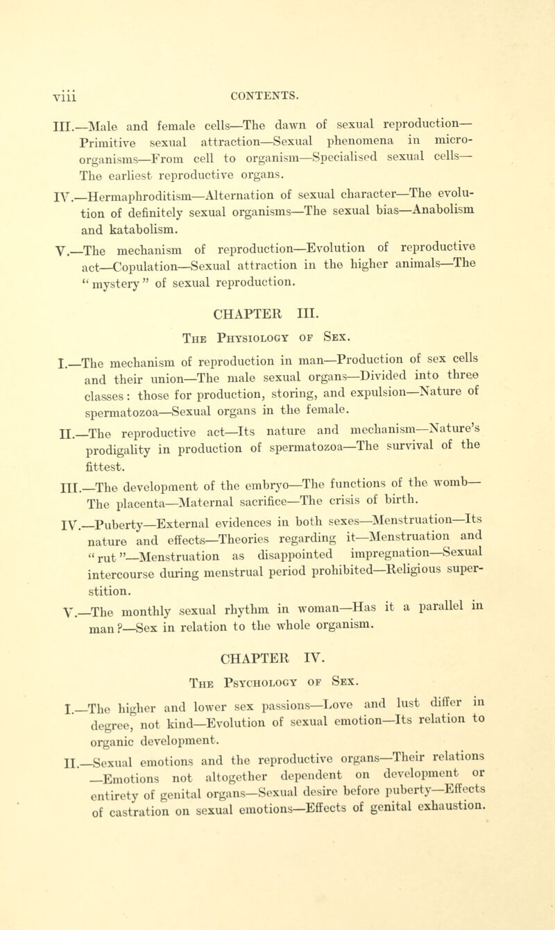 III. —Male and female cells—The dawn of sexual reproduction— Primitive sexual attraction—Sexual phenomena in micro¬ organisms—From cell to organism—Specialised sexual cells The earliest reproductive organs. IV. —Hermaphroditism—Alternation of sexual character—The evolu¬ tion of definitely sexual organisms—The sexual bias—Anabolism and katabolism. V. _The mechanism of reproduction—Evolution of reproductive act—Copulation—Sexual attraction in the higher animals—The “ mystery ” of sexual reproduction. CHAPTER III. The Physiology of Sex. I._The mechanism of reproduction in man—Production of sex cells and their union—The male sexual organs—Divided into three classes: those for production, storing, and expulsion—Nature of spermatozoa—Sexual organs in the female. H._The reproductive act—Its nature and mechanism Nature s prodigality in production of spermatozoa—The survival of the fittest. HI._The development of the embryo—The functions of the womb The placenta—Maternal sacrifice—The crisis of birth. IV. Puberty—External evidences in both sexes—Menstruation Its nature and effects—Theories regarding it—Menstruation and “ rut ”—Menstruation as disappointed impregnation—Sexual intercourse during menstrual period prohibited—Religious super¬ stition. V. _The monthly sexual rhythm in woman—Has it a parallel in man p—gex in relation to the whole organism. CHAPTER IV. The Psychology of Sex. I.—The higher and lower sex passions—Love and lust differ in degree, not kind—Evolution of sexual emotion—Its relation to organic development. Ht_Sexual emotions and the reproductive organs Their relations —Emotions not altogether dependent on development or entirety of genital organs—Sexual desire before puberty—Effects of castration on sexual emotions—Effects of genital exhaustion.