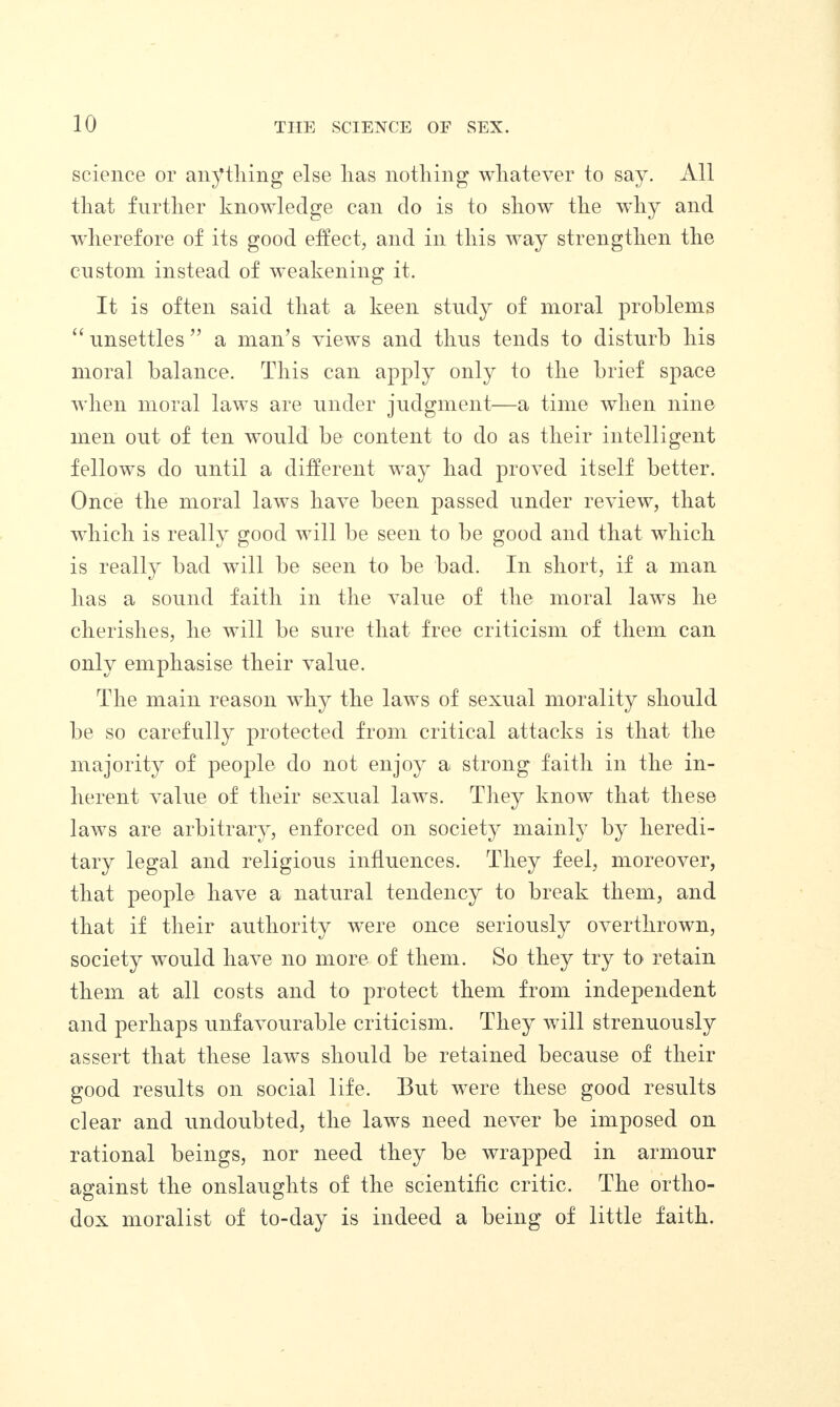 science or anything else lias nothing whatever to say. All that further knowledge can do is to show the why and wherefore of its good effect, and in this way strengthen the custom instead of weakening it. It is often said that a keen study of moral problems “ unsettles ” a man’s views and thus tends to disturb his moral balance. This can apply only to the brief space when moral laws are under judgment—a time when nine men out of ten would be content to do as their intelligent fellows do until a different way had proved itself better. Once the moral laws have been passed under review, that which is really good will be seen to be good and that which is really bad will be seen to be bad. In short, if a man has a sound faith in the value of the moral laws he cherishes, he will be sure that free criticism of them can only emphasise their value. The main reason why the laws of sexual morality should be so carefully protected from critical attacks is that the majority of people do not enjoy a strong faith in the in¬ herent value of their sexual laws. They know that these laws are arbitrary, enforced on society mainly by heredi¬ tary legal and religious influences. They feel, moreover, that people have a natural tendency to break them, and that if their authority were once seriously overthrown, society would have no more of them. So they try to retain them at all costs and to protect them from independent and perhaps unfavourable criticism. They will strenuously assert that these laws should be retained because of their good results on social life. But were these good results clear and undoubted, the laws need never be imposed on rational beings, nor need they be wrapped in armour against the onslaughts of the scientific critic. The ortho¬ dox moralist of to-day is indeed a being of little faith.