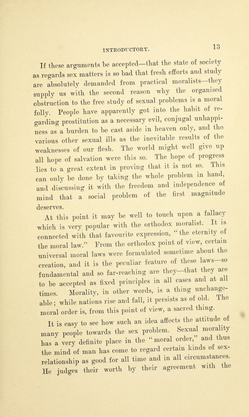 If these arguments be accepted—that the state of society as regards sex matters is so bad that fresh efforts and study are absolutely demanded from practical moralists—they supply us with the second reason why the organised obstruction to the free study of sexual problems is a moral folly. People have apparently got into the habit of ie- garding prostitution as a necessary evil, conjugal unhappi¬ ness as a burden to be cast aside in heaven only, and the various other sexual ills as the inevitable results of the weaknesses of our flesh. The world might well give up all hope of salvation were this so. The hope of progress lies to a great extent in proving that it is not so. This can only be done by taking the whole problem in hand and discussing it with the freedom and independence of mind that a social problem of the first magnitude deserves. At this point it may he well to touch upon a fallacy which is very popular with the orthodox moralist. It is connected with that favourite expression, “ the eternity oi the moral law.” From the orthodox point of view, certain universal moral laws were formulated sometime about t le creation, and it is the peculiar feature of these laws—so fundamental and so far-reaching are they—that t ley aie to he accepted as fixed principles in all cases and at a times. Morality, in other words, is a thing unchange¬ able ; while nations rise and fall, it persists as of old. e moral order is, from this point of view, a sacred thing. It is easy to see how such an idea affects the attitude of many people towards the sex problem. Sexual moral y has a very definite place in the “ moral order, and thus the mind of man has come to regard certain kinds of sex- relationsliip as good for all time and in all circumstances. He judges their worth by their agreement with the