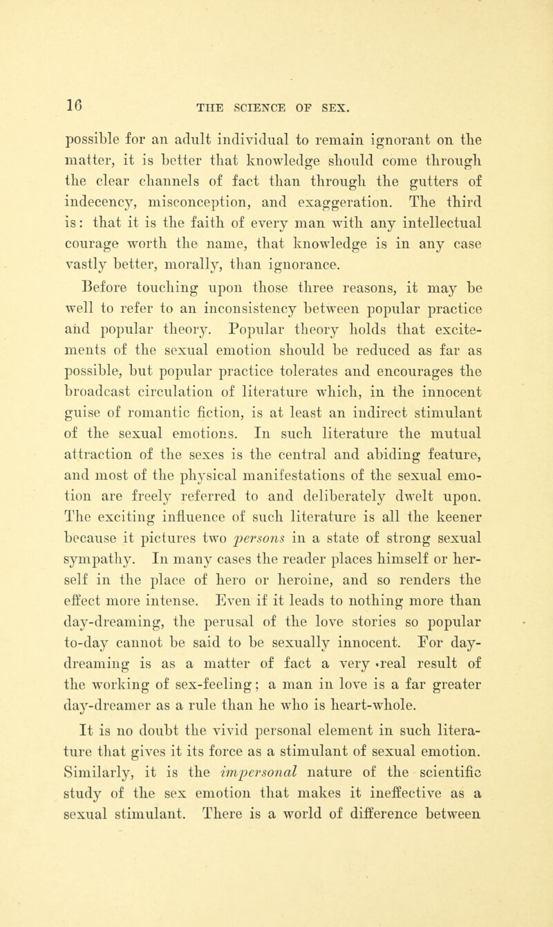 possible for ail adult individual to remain ignorant on tlie matter, it is better that knowledge should come through the clear channels of fact than through the gutters of indecency, misconception, and exaggeration. The third is: that it is the faith of every man with any intellectual courage worth the name, that knowledge is in any case vastly better, morally, than ignorance. Before touching upon those three reasons, it may be well to refer to an inconsistency between popular practice aiid popular theory. Popular theory holds that excite¬ ments of the sexual emotion should be reduced as far as possible, but popular practice tolerates and encourages the broadcast circulation of literature which, in the innocent guise of romantic fiction, is at least an indirect stimulant of the sexual emotions. In such literature the mutual attraction of the sexes is the central and abiding feature, and most of the physical manifestations of the sexual emo¬ tion are freely referred to and deliberately dwelt upon. The exciting influence of such literature is all the keener because it pictures two 2)ersons i11 a state of strong sexual sympathy. In many cases the reader places himself or her¬ self in the place of hero or heroine, and so renders the effect more intense. Even if it leads to nothing more than day-dreaming, the perusal of the love stories so popular to-day cannot be said to be sexually innocent. For day¬ dreaming is as a matter of fact a very -real result of the working of sex-feeling; a man in love is a far greater day-dreamer as a rule than he who is heart-whole. It is no doubt the vivid personal element in such litera¬ ture that gives it its force as a stimulant of sexual emotion. Similarly, it is the imjiersoncil nature of the scientific study of the sex emotion that makes it ineffective as a sexual stimulant. There is a world of difference between