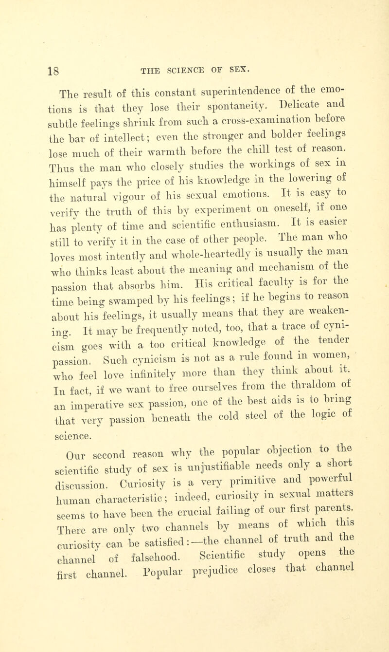 The result of this constant superintendence of the emo¬ tions is that they lose their spontaneity. Delicate and subtle feelings shrink from such a cross-examination before the bar of intellect; even the stronger and bolder feelings lose much of their warmth before the chill test of reason. Thus the man who closely studies the workings of sex m himself pays the price of his knowledge in the lowering of the natural vigour of his sexual emotions. It is easy to verify the truth of this by experiment on oneself, if one has plenty of time and scientific enthusiasm. It is easier still to verify it in the case of other people. The man who loves most intently and whole-heartedly is usually the man who thinks least about the meaning and mechanism of the passion that absorbs him. His critical faculty is for the time being swamped by his feelings; if he begins to reason about his feelings, it usually means that they are weaken¬ ing. It may be frequently noted, too, that a trace of cyni¬ cism goes with a too critical knowledge of the tender passion. Such cynicism is not as a rule found in women, who feel love infinitely more than they think about it. In fact, if we want to free ourselves from the thraldom of an imperative sex passion, one of the best aids is to bring that very passion beneath the cold steel of the logic o science. Our second reason why tlie popular objection to the scientific study of sex is unjustifiable needs only a short discussion. Curiosity is a very primitive and powerful human characteristic; indeed, curiosity m sexual matters seems to have been the crucial failing of our first parents. There are only two channels by means of which this curiosity can be satisfied: -the channel of truth and the channel of falsehood. Scientific study opens the first channel. Popular prejudice closes that channel
