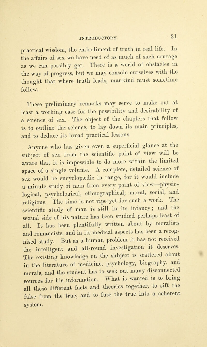 practical wisdom, the embodiment of truth in real life. In the affairs of sex we have need of as much of such courage as we can possibly get. There is a world of obstacles in the way of progress, but we may console ourselves with the thought that where truth leads, mankind must sometime follow. These preliminary remarks may serve to make out at least a working case for the possibility and desirability of a science of sex. The object of the chapters that follow is to outline the science, to lay down its main principles, and to deduce its broad practical lessons. Anyone who has given even a superficial glance at the subject of sex from the scientific point of view will be aware that it is impossible to do more within the limited space of a single volume. A complete, detailed science of sex would be encyclopsedic in range, for it would include a minute study of man from every point of view—physio¬ logical, psychological, ethnographical, moral, social, and religious. The time is not ripe yet for such a work. The scientific study of man is still in its infancy; and the sexual side of his nature has been studied perhaps least of all. It has been plentifully written about by moralists and romancists, and in its medical aspects has been a lecog- nised study. But as a human problem it has not received the intelligent and all-round investigation it deserves. The existing knowledge on the subject is scattered about in the literature of medicine, psychology, biography, and morals, and the student has to seek out many disconnected sources for his information. What is wanted is to bring all these different facts and theories together, to sift the false from the true, and to fuse the true into a coherent system.