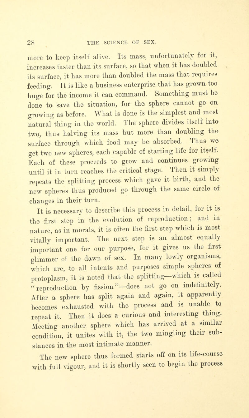 more to keep itself alive. Its mass, unfortunately for it, increases faster than its surface, so tliat wlien it lias doubled its surface, it lias more than doubled the mass tliat lecjuiies feeding. It is like a business enterprise tliat lias grown too huge for the income it can command. Something must be done to save the situation, for the sphere cannot go on growing as before. 'What is done is the simplest and most natural thing in the world. The sphere divides itself into two, thus halving its mass but more than doubling the surface through which food may be, absoibed. Thus we get two new spheres, each capable of starting life for itself. Each of these proceeds to, grow and continues growing until it in turn reaches the critical stage. Then it simply repeats the splitting process which gave it birth, and the new spheres thus produced go through the same ciicle of changes in their turn. It is necessary to describe this process in detail, foi it is the first step in the evolution of reproduction; and in nature, as in morals, it is often the first step which is most vitally important. The next step is an almost equally important one for our purpose, for it gives us the first glimmer of the dawn of sex. In many lowly organisms, which are, to all intents and purposes simple, spheres of protoplasm, it is noted that the splitting which is called “ reproduction by fission ”—does not go on indefinitely. After a sphere has split again and again, it apparently becomes exhausted with the process and is unable to repeat it. Then it does a curious and interesting thing. Meeting another sphere which has arrived at a similar condition, it unites with it, the two mingling their sub¬ stances in the most intimate manner. The new sphere thus formed starts off on its life-course with full vigour, and it is shortly seen to begin the process