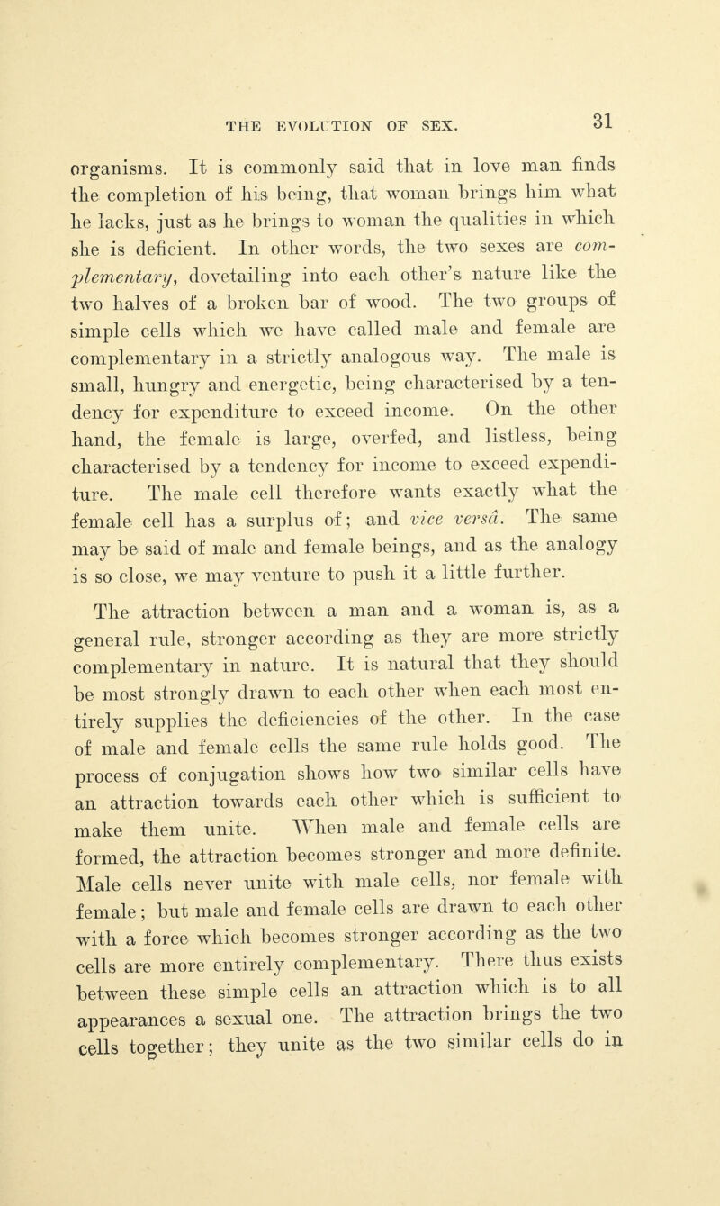 organisms. It is commonly said tliat in love man finds the completion of his. being, that woman brings him what he lacks, just as lie brings to woman the qualities in which she is deficient. In other words, the two sexes are com¬ plementary, dovetailing into each other’s nature like the two halves of a broken bar of wood. The two groups of simple cells which we have called male and female are complementary in a strictly analogous way. The male is small, hungry and energetic, being characterised by a ten¬ dency for expenditure to exceed income. On the other hand, the female is large, overfed, and listless, being characterised by a tendency for income to exceed expendi¬ ture. The male cell therefore wants exactly what the female cell lias a surplus of; and vice versa. The same may be said of male and female beings, and as the analogy is so close, we may venture to push it a little further. The attraction between a man and a woman is, as a general rule, stronger according as they are more strictly complementary in nature. It is natural that they should be most strongly drawn to each other when each most en¬ tirely supplies the deficiencies of the other. In the case of male and female cells the same rule holds good. The process of conjugation shows how two1 similar cells have an attraction towards each other which is sufficient to make them unite. When male and female cells are formed, the attraction becomes stronger and more definite. Male cells never unite with male cells, nor female with female; but male and female cells are drawn to each other with a force which becomes stronger according as the two cells are more entirely complementary. Theie thus exists between these simple cells an attraction which is to all appearances a sexual one. Ihe attraction brings the two cells together ; they unite as the two similar cells do in