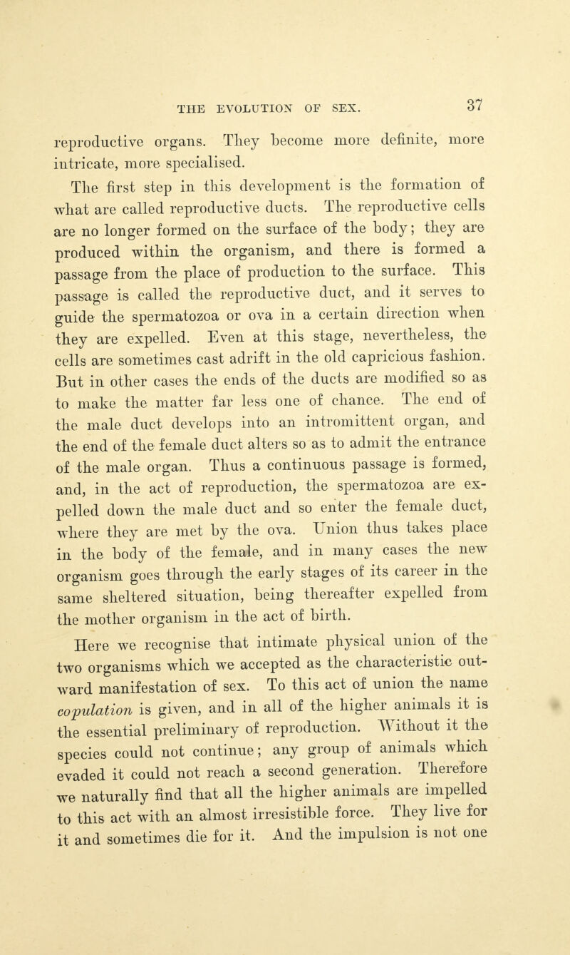 reproductive organs. Tliey become more definite, more intricate, more specialised. The first step in this development is the formation of what are called reproductive ducts. The reproductive cells are no longer formed on the surface of the body; they are produced within the organism, and there is formed a passage from the place of production to the surface. This passage is called the reproductive duct, and it serves to guide the spermatozoa or ova in a certain direction when they are expelled. Even at this stage, nevertheless, the cells are sometimes cast adrift in the old capricious fashion. But in other cases the ends of the ducts are modified so as to make the matter far less one of chance. The end of the male duct develops into an intromittent organ, and the end of the female duct alters so as to admit the entrance of the male organ. Thus a continuous passage is formed, and, in the act of reproduction, the spermatozoa are ex¬ pelled down the male duct and so enter the female duct, where they are met by the ova. Union thus takes place in the body of the female, and in many cases the new organism goes through the early stages of its caieei m the same sheltered situation, being thereafter expelled from the mother organism in the act of birth. Here we recognise that intimate physical union of the two organisms which we accepted as the characteiistic out¬ ward manifestation of sex. To this act of union the name copulation is given, and in all of the highei animals it is the essential preliminary of reproduction. Without it the species could not continue; any group of animals which evaded it could not reach a second generation. Therefore we naturally find that all the higher animals are impelled to this act with an almost irresistible force. They live for it and sometimes die for it. And the impulsion is not one