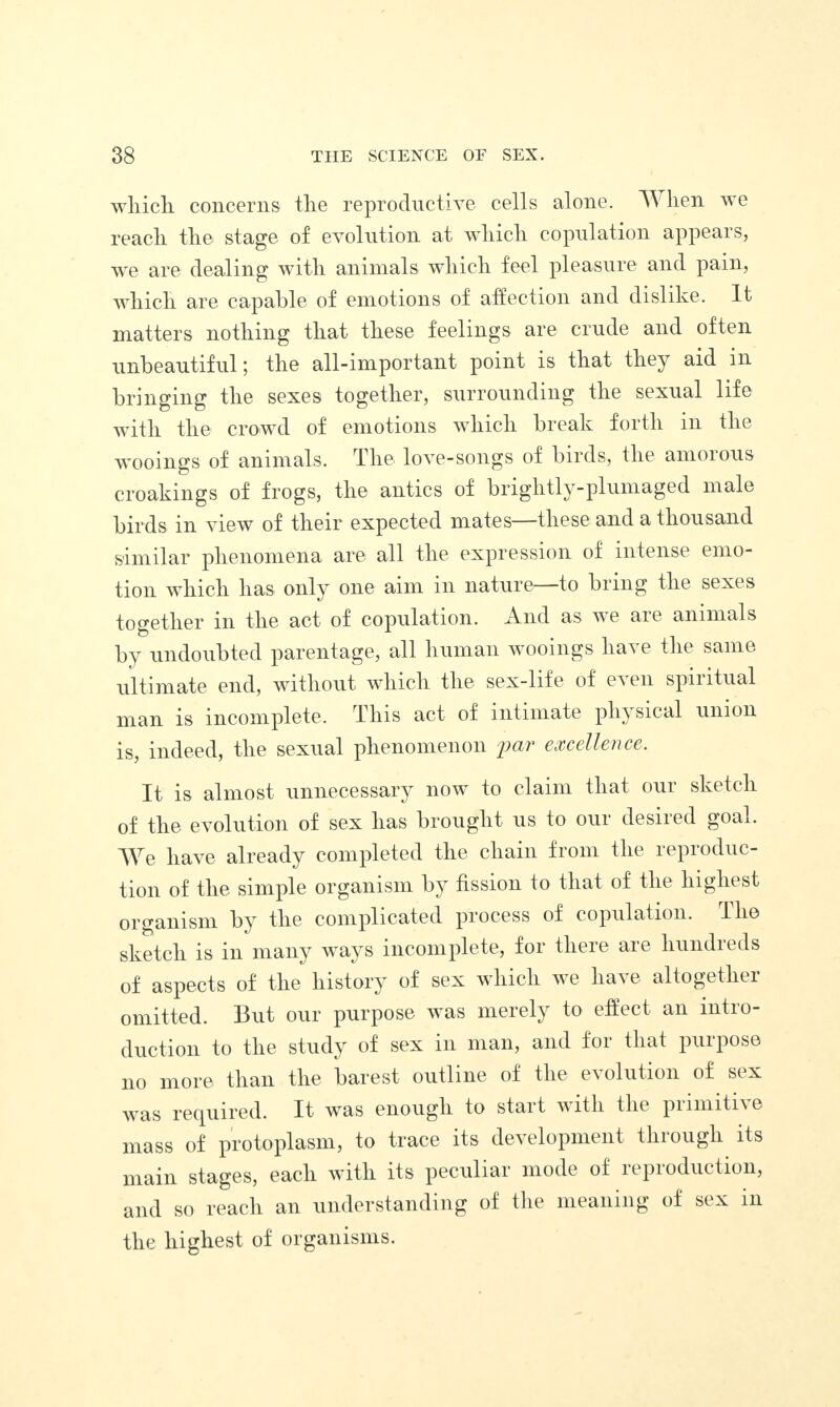 which concerns the reproductive cells alone. When we reach the stage of evolution at which copulation appears, we are dealing with animals which feel pleasure and pain, which are capable of emotions of affection and dislike. It matters nothing that these feelings are crude and often unbeautiful; the all-important point is that they aid in bringing the sexes together, surrounding the sexual life with the crowd of emotions which break forth in the wooings of animals. The love-songs of birds, the amorous croakings of frogs, the antics of briglitly-plumaged male birds in view of their expected mates—these and a thousand similar phenomena are all the expression of intense emo¬ tion which has only one aim in nature to bring the sexes together in the act of copulation. And as we are animals by undoubted parentage, all human wooings have the same ultimate end, without which the sex-life of even spiritual man is incomplete. This act of intimate physical union is, indeed, the sexual phenomenon far excellence. It is almost unnecessary now to claim that our sketch of the evolution of sex has brought us to our desired goal. We have already completed the chain from the reproduc¬ tion of the simple organism by fission to that of the highest organism by the complicated process of copulation. The sketch is in many ways incomplete, for there are hundreds of aspects of the history of sex which we have altogether omitted. But our purpose was merely to effect an intro¬ duction to the study of sex in man, and for that purpose no more than the barest outline of the evolution of sex was required. It was enough to start with the primitive mass of protoplasm, to trace its development through its main stages, each with its peculiar mode of lepioduction, and so reach an understanding of the meaning of sex in the highest of organisms.