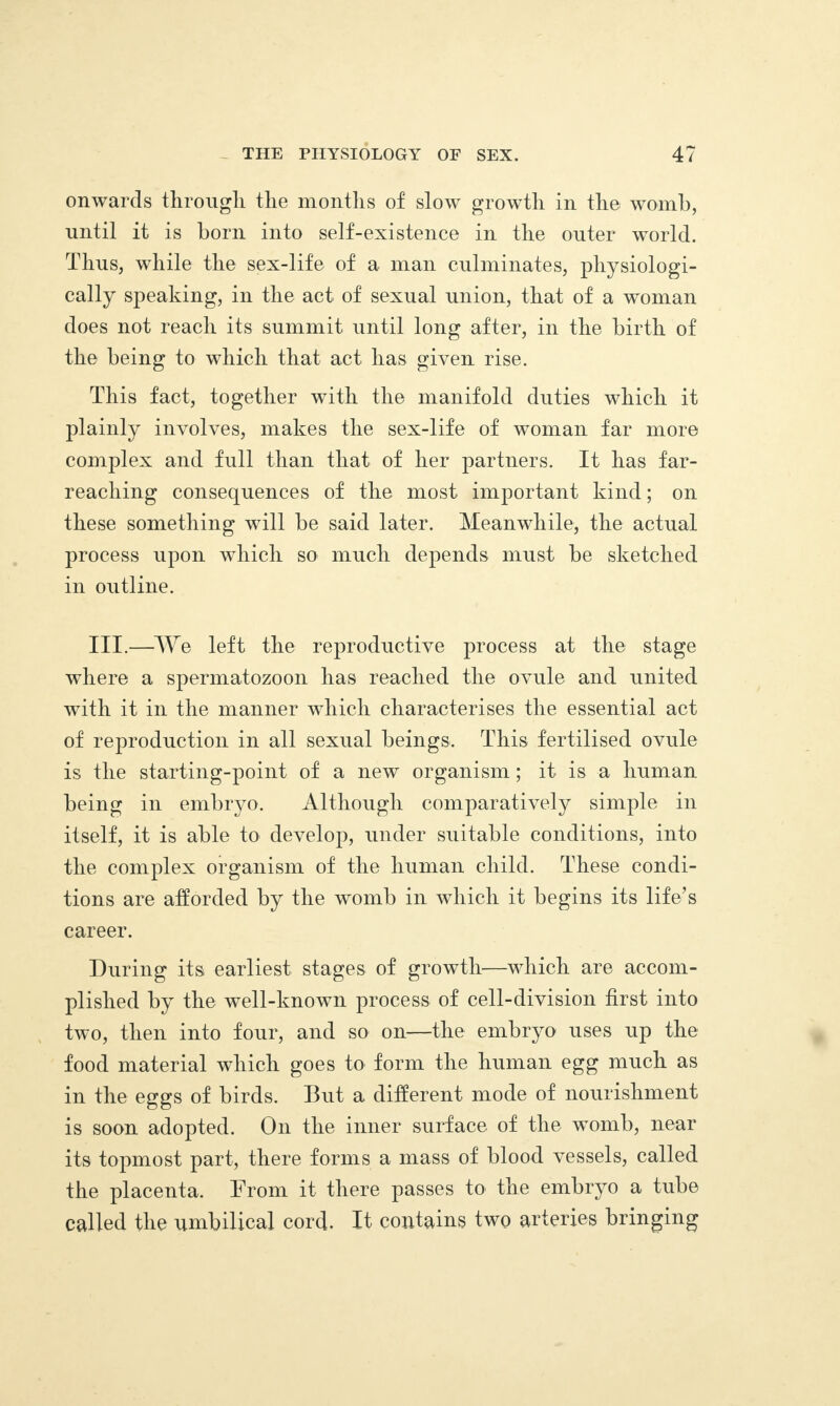 onwards through the months of slow growth in the womb, until it is born into self-existence in the outer world. Thus, while the sex-life of a man culminates, physiologi¬ cally speaking, in the act of sexual union, that of a woman does not reach its summit until long after, in the birth of the being to which that act has given rise. This fact, together with the manifold duties which it plainly involves, makes the sex-life of woman far more complex and full than that of her partners. It has far- reaching consequences of the most important kind; on these something will be said later. Meanwhile, the actual process upon which so much depends must be sketched in outline. III.—We left the reproductive process at the stage where a spermatozoon has reached the ovule and united with it in the manner which characterises the essential act of reproduction in all sexual beings. This fertilised ovule is the starting-point of a new organism; it is a human being in embryo. Although comparatively simple in itself, it is able to develop, under suitable conditions, into the complex organism of the human child. These condi¬ tions are afforded by the womb in which it begins its life’s career. During its earliest stages of growth—which are accom¬ plished by the well-known process of cell-division first into two, then into four, and so on—the embryo uses up the food material which goes to form the human egg much as in the eggs of birds. But a different mode of nourishment is soon adopted. On the inner surface of the womb, near its topmost part, there forms a mass of blood vessels, called the placenta. From it there passes to the embryo a tube called the umbilical cord- It contains two arteries bringing