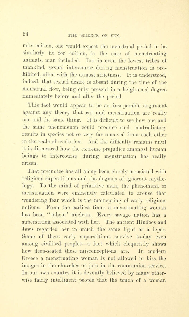 THE SCIENCE OF SEX. mits coition, one would expect the menstrual period to be similarly fit for coition, in tlie case of menstruating animals, man included. But in even tlie lowest tribes of mankind, sexual intercourse during menstruation is pro¬ hibited, often with the utmost strictness. It is understood, indeed, that sexual desire is absent during the time of the menstrual flow, being only present in a heightened degree immediately before and after the period. This fact would appear to be an insuperable argument against any theory that rut and menstruation are'really one and the same thing. It is difficult to see how one and the same phenomenon could produce such contradictory results in species not so very far removed from each other in the scale of evolution. And the difficulty remains until it is discovered how the extreme prejudice amongst human beings to intercourse during menstruation has really arisen. That prejudice has all along been closely associated with religious superstitions and the dogmas of ignorant mytho¬ logy. To the mind of primitive man, the phenomena of menstruation were eminently calculated to arouse that wondering fear which is the mainspring of early religious notions. From the earliest times a menstruating woman has been “ taboo,” unclean. Every savage nation has a superstition associated with her. rThe ancient Hindoos and Jews regarded her in much the same light as a leper. Some of these early superstitions survive to-day even among civilised peoples—a fact which eloquently shows how deep-seated these misconceptions are. In modern Greece a menstruating woman is not allowed to kiss the images in the churches or join in the communion service. In our own country it is devoutly believed by many other¬ wise fairly intelligent people that the touch of a woman