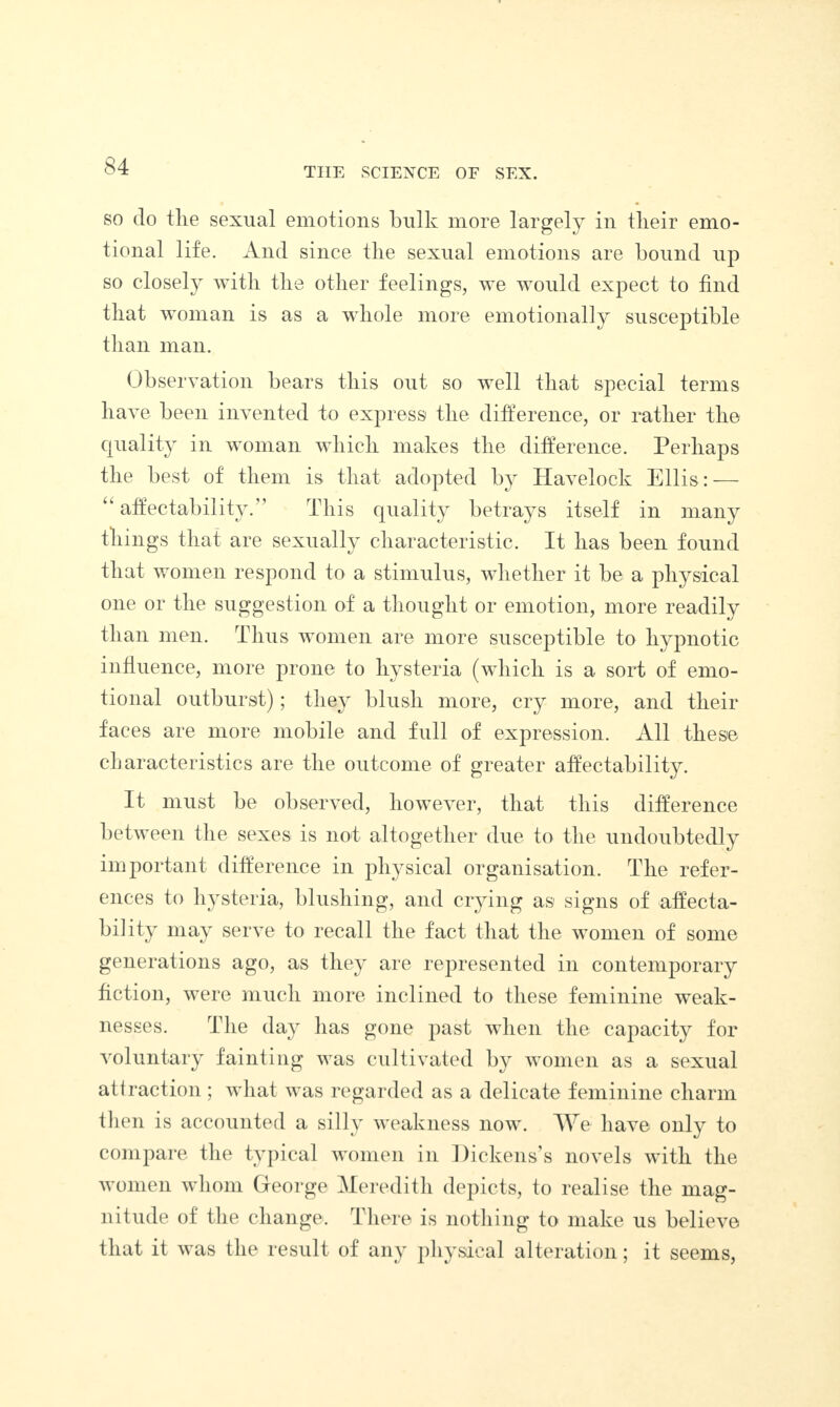 so do tlie sexual emotions bulk more largely in tlieir emo¬ tional life. And since the sexual emotions are bound up so closely with the other feelings, we would expect to find that woman is as a whole more emotionally susceptible than man. Observation bears this out so well that special terms have been invented to express the difference, or rather the quality in woman which makes the difference. Perhaps the best of them is that adopted by Havelock Ellis: — u affectability.” This quality betrays itself in many things that are sexually characteristic. It has been found that women respond to a stimulus, whether it be a physical one or the suggestion of a thought or emotion, more readily than men. Thus women are more susceptible to hypnotic influence, more prone to hysteria (which is a sort of emo¬ tional outburst); they blush more, cry more, and their faces are more mobile and full of expression. All these characteristics are the outcome of greater affectability. It must be observed, however, that this difference between the sexes is not altogether due to the undoubtedly important difference in physical organisation. The refer¬ ences to hysteria, blushing, and crying as signs of affecta¬ bility may serve to recall the fact that the women of some generations ago, as they are represented in contemporary fiction, were much more inclined to these feminine weak¬ nesses. The day has gone past when the capacity for voluntary fainting was cultivated by women as a sexual attraction ; what was regarded as a delicate feminine charm then is accounted a silly weakness now. We have only to compare the typical women in Dickens’s novels with the women whom George Meredith depicts, to realise the mag¬ nitude of the change. There is nothing to make us believe that it was the result of any physical alteration; it seems,