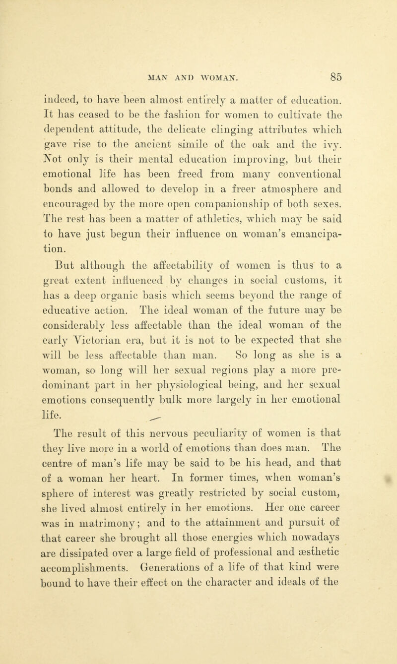 indeed, to have been almost entirely a matter of education. It lias ceased to be the fashion for women to cultivate the dependent attitude, the delicate clinging attributes which gave rise to the ancient simile of the oak and the ivy. Vot only is their mental education improving, but their emotional life has been freed from many conventional bonds and allowed to develop in a freer atmosphere and encouraged by the more open companionship of both sexes. The rest has been a matter of athletics, which may be said to have just begun their influence on woman’s emancipa¬ tion. But although the affectability of women is thus to a great extent influenced by changes in social customs, it lias a deep organic basis which seems beyond the range of educative action. The ideal woman of the future may be considerably less affectable than the ideal woman of the early Victorian era, but it is not to be expected that she will be less affectable than man. So long as she is a woman, so long will her sexual regions play a more pre¬ dominant part in her physiological being, and her sexual emotions consequently bulk more largely in her emotional life. ^ The result of this nervous peculiarity of women is that they live more in a world of emotions than does man. The centre of man’s life may be said to be liis head, and that of a woman her heart. In former times, when woman’s sphere of interest was greatly restricted by social custom, she lived almost entirely in her emotions. Her one career was in matrimony; and to the attainment and pursuit of that career she brought all those energies which nowadays are dissipated over a large field of professional and aesthetic accomplishments. Generations of a life of that kind were bound to have their effect on the character and ideals of the