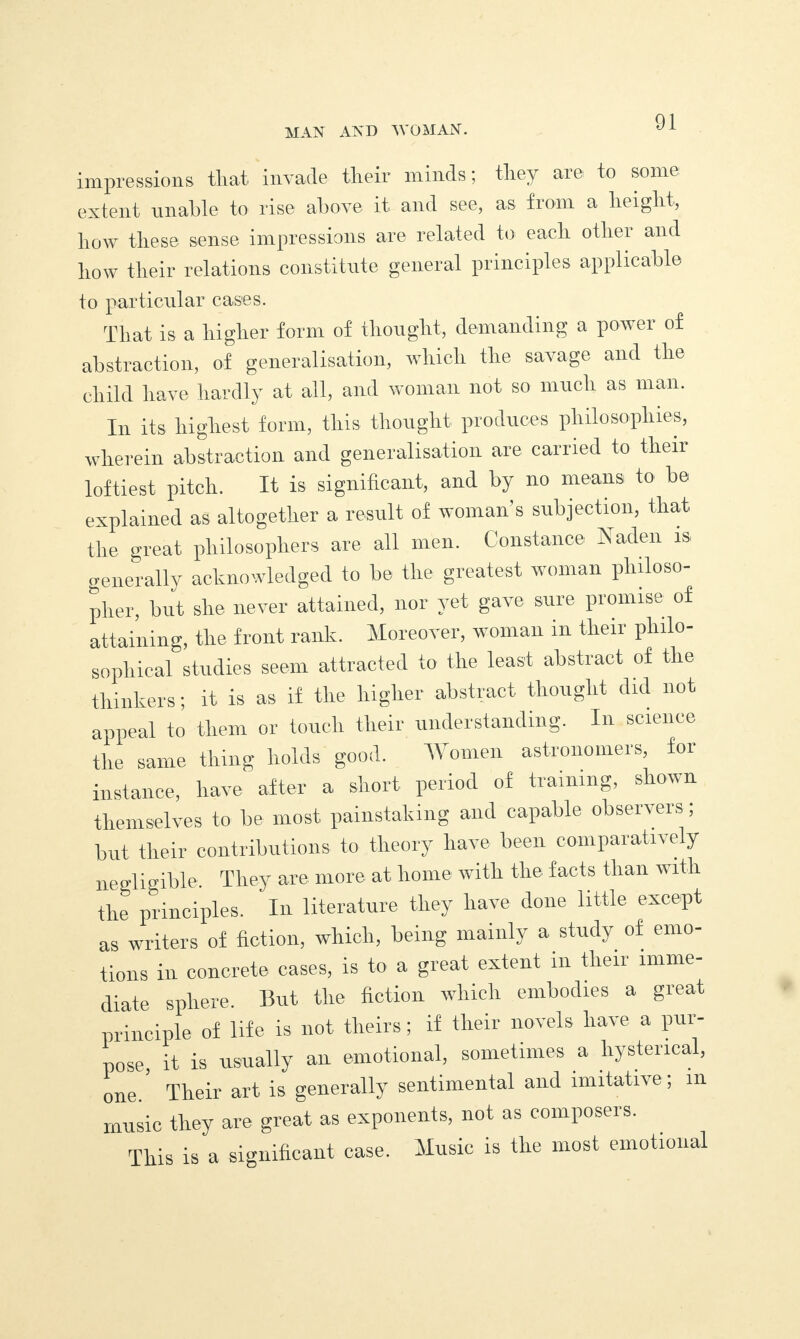 impressions that invade tlieir minds; they are to some extent unable to rise above it and see, as from a height, how these sense impressions are related to each other and how their relations constitute general principles applicable to particular cases. That is a higher form of thought, demanding a power of abstraction, of generalisation, which the savage and the child have hardly at all, and woman not so much as man. In its highest form, this thought produces philosophies, wherein abstraction and generalisation are carried to then- loftiest pitch. It is significant, and by no means to be explained as altogether a result of woman’s subjection, that the great philosophers are all men. Constance Naden is. generally acknowledged to be the greatest woman philoso¬ pher, but she never attained, nor yet gave sure promise of attaining, the front rank. Moreover, woman in their philo¬ sophical studies seem attracted to the least abstract of the thinkers; it is as if the higher abstract thought did not appeal to them or touch their understanding. In science the same thing holds good. Women astronomers, for instance, have after a short period of training, shown themselves to be most painstaking and capable observers; but their contributions to theory have been comparatively negligible. They are more at home with the facts than with the principles. ' In literature they have done little except as writers of fiction, which, being mainly a study of emo¬ tions in concrete cases, is to a great extent in their imme¬ diate sphere. But the fiction which embodies a great principle of life is not theirs; if their novels have a pur¬ pose, it is usually an emotional, sometimes a hysterical, one.' Their art is generally sentimental and imitative; m music they are great as exponents, not as composers. This is a significant case. Music is the most emotional