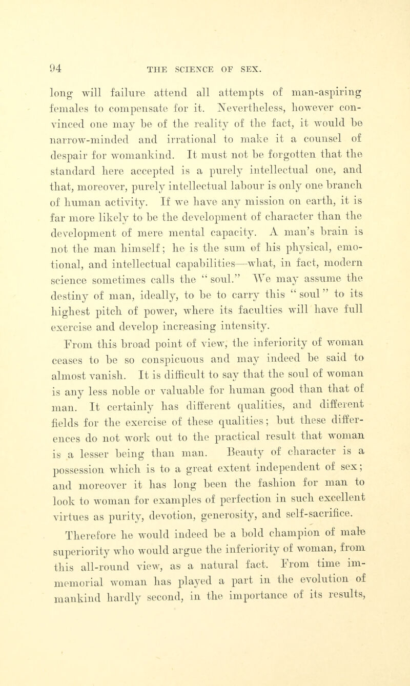 long will failure attend all attempts of man-aspiring females to compensate for it. Nevertheless, however con¬ vinced one may be of the reality of the fact, it would be narrow-minded and irrational to make it a counsel of despair for womankind. It must not be forgotten that the standard here accepted is a purely intellectual one, and that, moreover, purely intellectual labour is only one branch of human activity. If we have any mission on earth, it is far more likely to be the development of character than the development of mere mental capacity. A man’s brain is not the man himself; he is the sum of his physical, emo¬ tional, and intellectual capabilities—what, in fact, modern science sometimes calls the u soul.” TV e may assume the destiny of man, ideally, to be to carry this “ soul ” to its highest pitch of power, where its faculties will have full exercise and develop increasing intensity. From this broad point of view, the inferiority of woman ceases to be so conspicuous and may indeed be said to almost vanish. It is difficult to say that the soul of woman is any less noble or valuable for human good than that of man. It certainly lias different qualities, and different fields for the exercise of these qualities; but these differ¬ ences do not work out to the practical result that woman is a lesser being than man. Beauty of character is a possession which is to a great extent independent of sex; and moreover it has long been the fashion for man to look to woman for examples of perfection in such excellent virtues as purity, devotion, generosity, and self-sacrifice. Therefore he would indeed be a bold champion of male superiority who would argue the inferiority of woman, fiom this all-round view, as a natural fact. From time im¬ memorial woman has played a part m the evolution of mankind hardly second, in the importance of its results,