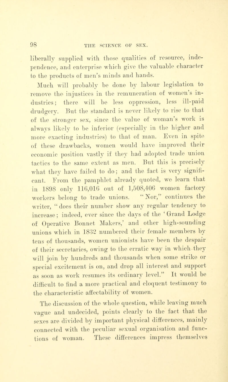 liberally supplied with those qualities of resource, inde¬ pendence, and enterprise which give the valuable character to the products of men’s minds and hands. Much will probably be done by labour legislation to remove the injustices in the remuneration of women’s in¬ dustries ; there will be less oppression, less ill-paid drudgery. But the standard is never likely to rise to that of the stronger sex, since the value of woman’s work is always likely to be inferior (especially in the higher and more exacting industries) to that of man. Even in spite of these drawbacks, women would have improved their economic position vastly if they had adopted trade union tactics to the same extent as men. But this is precisely what they have failed to do; and the fact is very signifi- cant. Erom the pamphlet already quoted, we learn that in 1898 only 116,010 out of 1,508,406 women factory workers belong to trade unions. “ Nor,” continues the writer, “ does their number show any regular tendency to increase; indeed, ever since the days of the 1 Grand Lodge of Operative Bonnet Makers,’ and other high-sounding unions which in 1832 numbered their female members by tens of thousands, women unionists have been the despair of their secretaries, owing to the erratic way in which they will join by hundreds and thousands when some strike or special excitement is on, and drop all interest and support as soon as work resumes its ordinary level.” It would be difficult to find a more practical and eloquent testimony to the characteristic affectability of women. The discussion of the whole question, while leaving much vague and undecided, points clearly to the fact that the sexes are divided by important physical differences, mainly connected with the peculiar sexual organisation and func¬ tions of woman. These differences impress themselves