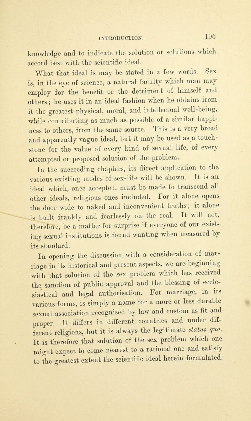 INTRODUCTION. knowledge and to indicate the solution or solutions which, accord best with the scientific ideal. What that ideal is may be stated in a few words. Sex is, in the eye of science, a natural faculty which man may employ for the benefit or the detriment of himself and others; he uses it in an ideal fashion when he obtains from it the greatest physical, moral, and intellectual well-being, while contributing as much as possible of a similar happi¬ ness to others, from the same source. This is a very broad and apparently vague ideal, but it may be used as a touch¬ stone for the value of every kind of sexual life, of every attempted or proposed solution of the problem. In the succeeding chapters, its direct application to the various existing modes of sex-life will be shown. It is an ideal which, once accepted, must be made to transcend all other ideals, religious ones included. For it alone opens the door wide to naked and inconvenient truths; it alone is built frankly and fearlessly on the real. It will not, therefore, be a matter for surprise if everyone of our exist¬ ing sexual institutions is found wanting when measured by its standard. In opening the discussion with a consideration of mai- riage in its historical and present aspects, we are beginning with that solution of the sex problem which has received the sanction of public approval and the blessing of eccle¬ siastical and legal authorisation. For marriage, in its various forms, is simply a name for a more or less durable sexual association recognised by law and custom as tit and proper. It differs in different countries and under dif¬ ferent religions, but it is always the legitimate status quo. It is therefore that solution of the sex problem which one might expect to come nearest to a rational one and satisfy to the greatest extent the scientific ideal herein formulated.