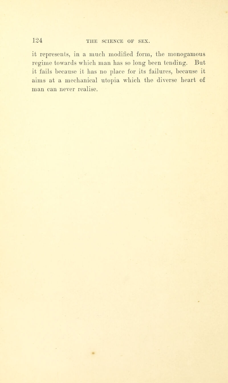 it represents, in a mucli modified form, the monogamous regime towards which man has so long been tending. But it fails because it has no place for its failures, because it aims at a mechanical utopia which the diverse heart of man can never realise.