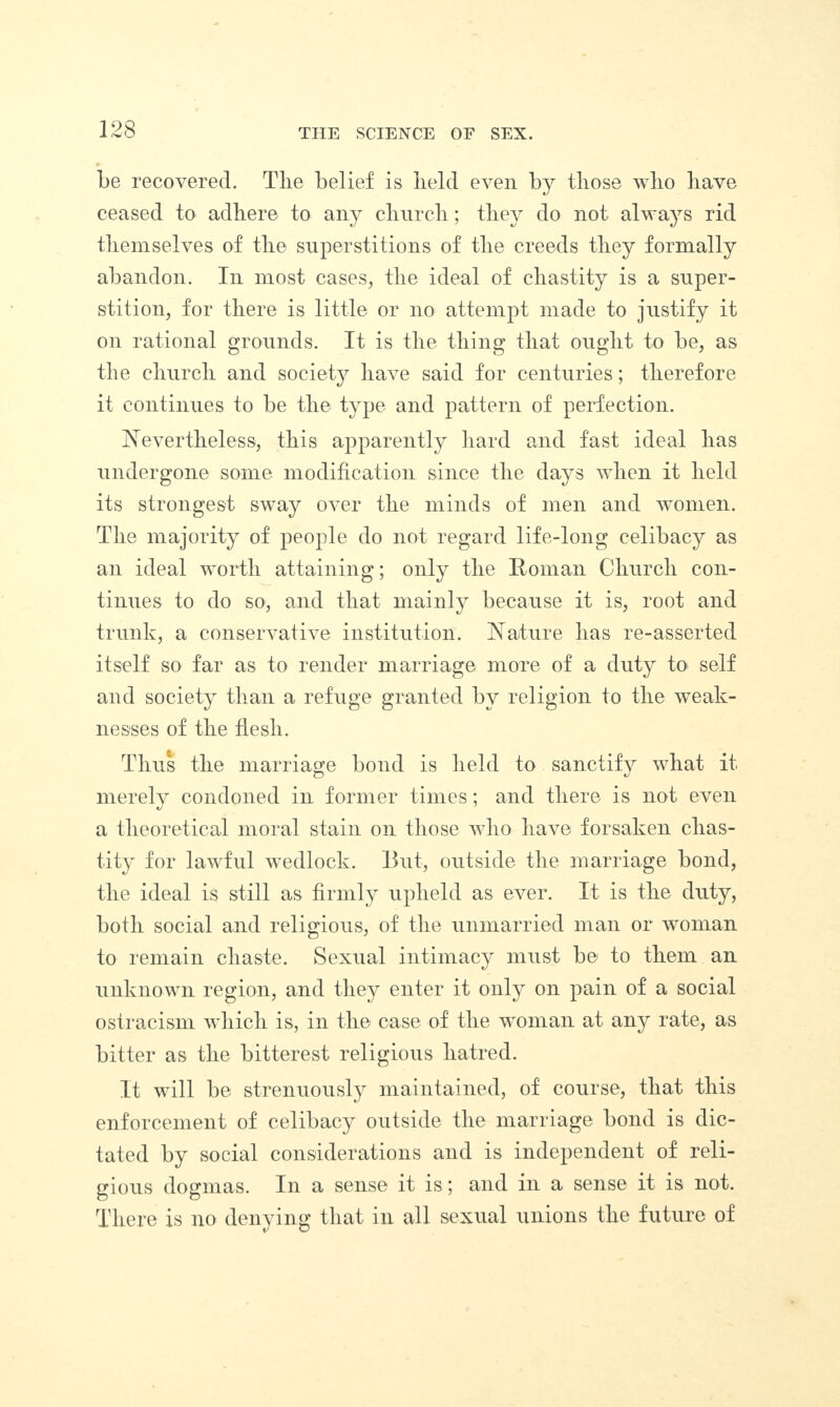 be recovered. The belief is held even by those who have ceased to adhere to any church; they do not always rid themselves of the superstitions of the creeds they formally abandon. In most cases, the ideal of chastity is a super¬ stition, for there is little or no attempt made to justify it on rational grounds. It is the thing that ought to be, as the church and society have said for centuries; therefore it continues to be the type and pattern of perfection. Nevertheless, this apparently hard and fast ideal has undergone some modification since the days when it held its strongest sway over the minds of men and women. The majority of people do not regard life-long celibacy as an ideal worth attaining; only the Roman Church con¬ tinues to do so, and that mainly because it is, root and trunk, a conservative institution. Nature has re-asserted itself so far as to render marriage more of a duty to self and society than a refuge granted by religion to the weak¬ nesses of the flesh. Thus the marriage bond is held to sanctify what it merely condoned in former times; and there is not even a theoretical moral stain on those who have forsaken chas¬ tity for lawful wedlock. But, outside the marriage bond, the ideal is still as firmly upheld as ever. It is the duty, both social and religious, of the unmarried man or woman to remain chaste. Sexual intimacy must be to them an unknown region, and they enter it only on pain of a social ostracism which is, in the case of the woman at any rate, as bitter as the bitterest religious hatred. It will be strenuously maintained, of course, that this enforcement of celibacy outside the marriage bond is dic¬ tated by social considerations and is independent of reli¬ gious dogmas. In a sense it is; and in a sense it is not. There is no denying that in all sexual unions the future of