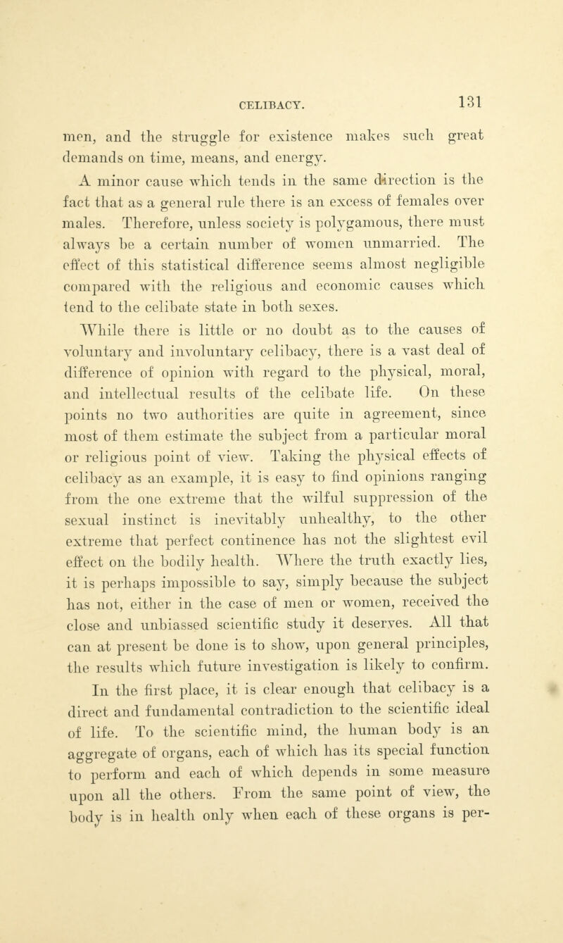 men, and the struggle for existence makes such great demands on time, means, and energy. A minor cause which tends in the same direction is the fact that as a general rule there is an excess of females over males. Therefore, unless society is polygamous, there must always he a certain number of women unmarried. The effect of this statistical difference seems almost negligible compared with the religious and economic causes which tend to the celibate state in both sexes. While there is little or no doubt as to the causes of voluntary and involuntary celibacy, there is a vast deal of difference of opinion with regard to the physical, moral, and intellectual results of the celibate life. On these points no two authorities are quite in agreement, since most of them estimate the subject from a particular moral or religious point of view. Taking the physical effects of celibacy as an example, it is easy to find opinions ranging from the one extreme that the wilful suppression of the sexual instinct is inevitably unhealthy, to the other extreme that perfect continence has not the slightest evil effect on the bodily health. Where the truth exactly lies, it is perhaps impossible to say, simply because the subject has not, either in the case of men or women, received the close and unbiassed scientific study it deserves. All that can at present be done is to show, upon general principles, the results which future investigation is likely to confirm. In the first place, it is clear enough that celibacy is a direct and fundamental contradiction to the scientific ideal of life. To the scientific mind, the human body is an aggregate of organs, each of which has its special function to perform and each of which depends in some measure upon all the others. From the same point of view, the body is in health only when each of these organs is per-