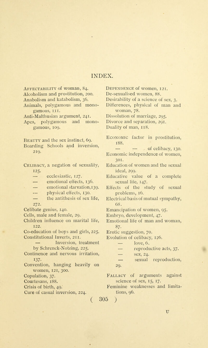 INDEX. Affectability of woman, 84. Alcoholism and prostitution, 200. Anabolism and katabolism, 36. Animals, polygamous and mono¬ gamous, hi. Anti-Malthusian argument, 241. Apes, polygamous and mono¬ gamous, 109. Beauty and the sex instinct, 69. Boarding Schools and inversion, 219. Celibacy, a negation of sexuality, 125. — ecclesiastic, 127. — emotional effects, 136. — emotional starvation, 139. — physical effects, 130. — the antithesis of sex life, 272. Celibate genius, 140. Cells, male and female, 29. Children influence on marital life, 122. Co-education of boys and girls, 225. Constitutional Inverts, 211. — Inversion, treatment by Schrenck-Notzing, 225. Continence and nervous irritation, 137- Convention, hanging heavily on women, 121, 300. Copulation, 37. Courtesans, 188. Crisis of birth, 49. Cure of casual inversion, 224. Dependence of women, 121. De-sexualised women, 88. Desirability of a science of sex, 3. Differences, physical of man and woman, 78. Dissolution of marriage, 295. Divorce and separation, 291. Duality of man, 118. Economic factor in prostitution, 188. — — ^ of celibacy, 130. Economic independence of women, 301. Education of women and the sexual ideal, 299. Educative value of a complete sexual life, 147. Effects of the study of sexual problems, 16. Electrical basis of mutual sympathy, 68. Emancipation of women, 95. Embryo, development, 47. Emotional life of man and woman, 87. Erotic suggestion, 70. Evolution of celibacy, 126. — love, 6. — reproductive acts, 37. — sex, 24. — sexual reproduction, 29. Fallacy of arguments against science of sex, 15, 17. Feminine weaknesses and limita¬ tions, 96. ( 305 ) u