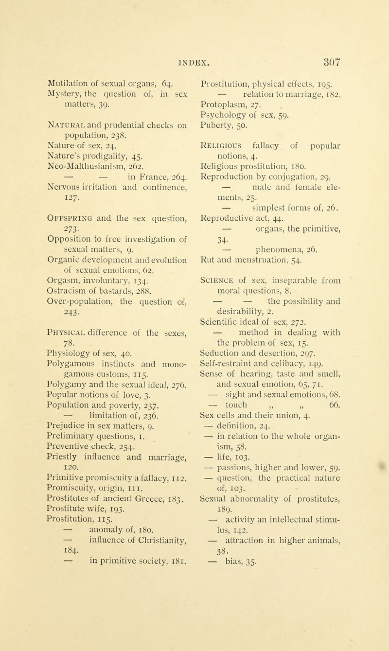 Mutilation of sexual organs, 64. Mystery, the question of, in sex matters, 39. Natural and prudential checks on population, 238. Nature of sex, 24. Nature’s prodigality, 45. Neo-Malthusianism, 262. — — in France, 264. Nervous irritation and continence, 127. Offspring and the sex question, 273- Opposition to free investigation of sexual matters, 9. Organic development and evolution of sexual emotions, 62. Orgasm, involuntary, 134. Ostracism of bastards, 288. Over-population, the question of, 243- Physical difference of the sexes, 78. Physiology of sex, 40. Polygamous instincts and mono¬ gamous customs, 115. Polygamy and the sexual ideal, 276. Popular notions of love, 3. Population and poverty, 237. — limitation of, 236. Prejudice in sex matters, 9. Preliminary questions, 1. Preventive check, 254. Priestly influence and marriage, 120. Primitive promiscuity a fallacy, 112. Promiscuity, origin, 111. Prostitutes of ancient Greece, 183. Prostitute wife, 193. Prostitution, 115. — anomaly of, 180. — influence of Christianity, 184. — in primitive society, 181. Prostitution, physical effects, 195. — relation to marriage, 182. Protoplasm, 27. Psychology of sex, 59. Puberty, 50. Religious fallacy of popular notions, 4. Religious prostitution, 180. Reproduction by conjugation, 29. — male and female ele¬ ments, 25. — simplest forms of, 26. Reproductive act, 44. — organs, the primitive, 34- — phenomena, 26. Rut and menstruation, 54. Science of sex, inseparable from moral questions, 8. — — the possibility and desirability, 2. Scientific ideal of sex, 272. — method in dealing with the problem of sex, 15. Seduction and desertion, 297. Self-restraint and celibacy, 149. Sense of hearing, taste and smell, and sexual emotion, 65, 71. — sight and sexual emotions, 68. — touch ,, ,, 66. Sex cells and their union, 4. — definition, 24. — in relation to the whole organ¬ ism, 58. — life, 103. — passions, higher and lower, 59. — question, the practical nature of, 103. Sexual abnormality of prostitutes, 189. — activity an intellectual stimu¬ lus, 142. — attraction in higher animals, 38. — bias, 35.