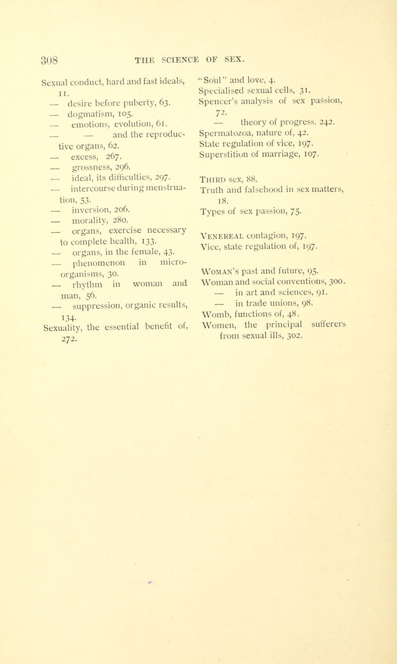 Sexual conduct, hard and fast ideals, ii. — desire before puberty, 63. — dogmatism, 105. — emotions, evolution, 61. _ — and the reproduc¬ tive organs, 62. — excess, 267. — grossness, 296. — ideal, its difficulties, 297. — intercourse during menstrua¬ tion, 53. — inversion, 206. — morality, 280. — organs, exercise necessary to complete health, 133. — organs, in the female, 43. — phenomenon in micro¬ organisms, 30. — rhythm in woman and man, 56. — suppression, organic results, 134- Sexuality, the essential benefit of, 272. ‘‘Soul” and love, 4. Specialised sexual cells, 31. Spencer’s analysis of sex passion, 72. — theory of progress. 242. Spermatozoa, nature of, 42. State regulation of vice, 197. Superstition of marriage, 107. Third sex, 88. Truth and falsehood in sex matters, 18. Types of sex passion, 75. Venereal contagion, 197. Vice, state regulation of, 197. Woman’s past and future, 95. Woman and social conventions, 300. — in art and sciences, 91. — in trade unions, 98. Womb, functions of, 48. Women, the principal sufferers from sexual ills, 302.