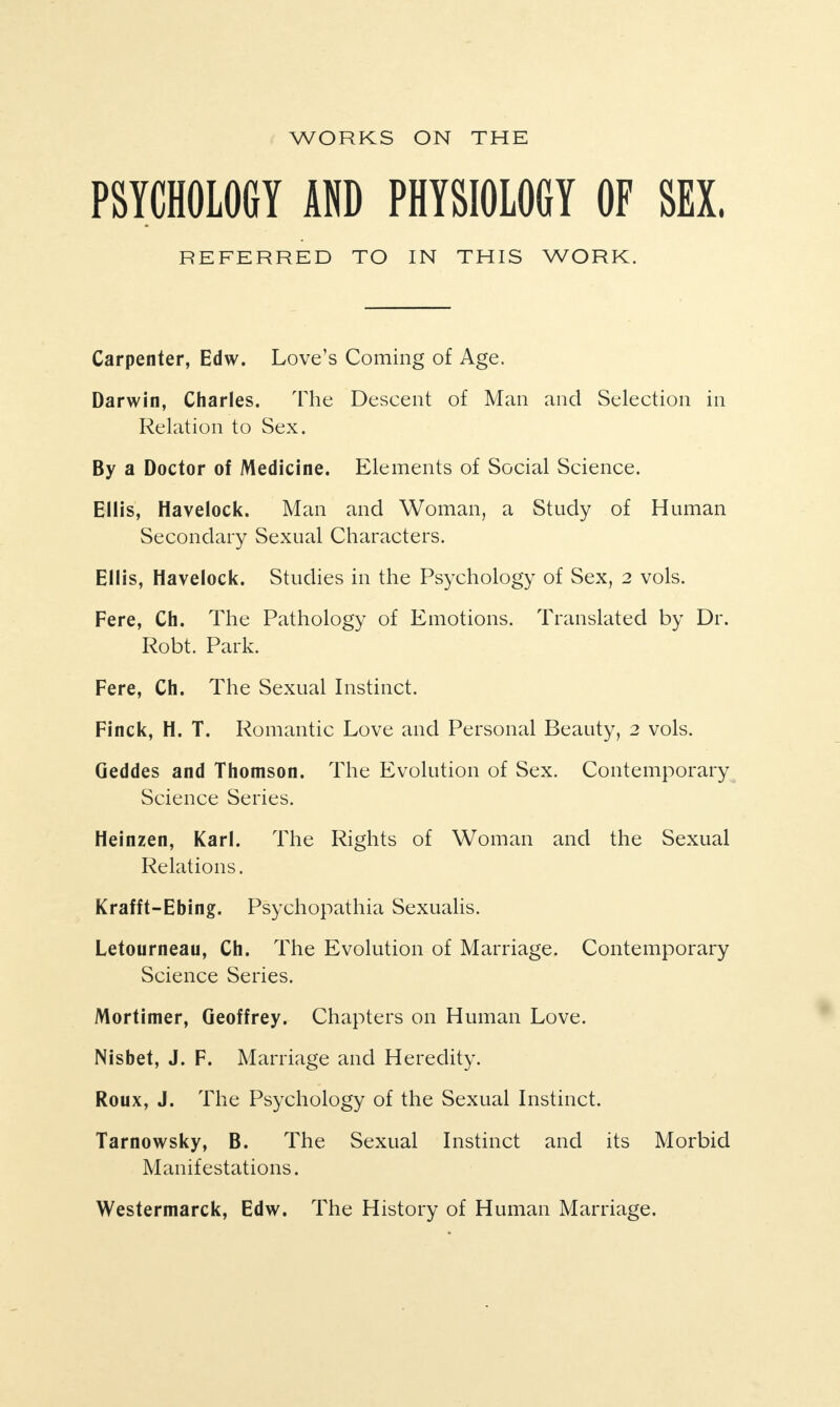 WORKS ON THE PSYCHOLOGY AND PHYSIOLOGY OF SEX. REFERRED TO IN THIS WORK. Carpenter, Edw. Love’s Coming of Age. Darwin, Charles. The Descent of Man and Selection in Relation to Sex. By a Doctor of Medicine. Elements of Social Science. Ellis, Havelock. Man and Woman, a Study of Human Secondary Sexual Characters. Ellis, Havelock. Studies in the Psychology of Sex, 2 vols. Fere, Ch. The Pathology of Emotions. Translated by Dr. Robt. Park. Fere, Ch. The Sexual Instinct. Finck, H. T. Romantic Love and Personal Beauty, 2 vols. Geddes and Thomson. The Evolution of Sex. Contemporary Science Series. Heinzen, Karl. The Rights of Woman and the Sexual Relations. Krafft-Ebing. Psychopathia Sexualis. Letourneau, Ch. The Evolution of Marriage. Contemporary Science Series. Mortimer, Geoffrey. Chapters on Human Love. Nisbet, J. F. Marriage and Heredity. Roux, J. The Psychology of the Sexual Instinct. Tarnowsky, B. The Sexual Instinct and its Morbid Manifestations. Westermarck, Edw. The History of Human Marriage.