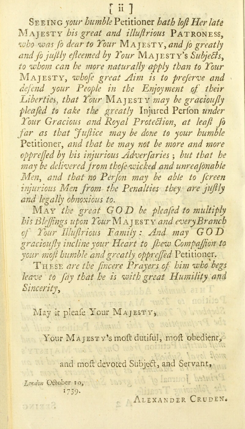 [*»] Seeing >w humble Petitioner hath loft Her late Majesty his great and illujlrious Patroness, who was Jo dear to Tour Majesty, and Jo greatly andjbjujtly efleemed by Tour Majesty's Subjects, to whom can he more naturally apply than to Tour Majesty, whofe great Aim is to preferve and defend your People in the E?yoyment of their Liberties, that Tour Majesty may be gracioujly f leafed to take the greatly Injured Perfon under Tour Gracious and Royal Protection, at leaf fo far as that Juflice may be done to your humble Petitioner, and that he may not be more and more opprefjed by his injurious Adverfaries; but that he may be delivered from thofe wicked and unreajbnable Men, and that no Perfon may be able to fcreen injurious Men from the Penalties they are jujlly and legally obnoxious to. May the great GO D be flea fed to multiply his Blefjings upon Tour M ajesty^W every Branch of Tour Illujlrious Family: And may GOD gracioujly incluieyour Heart to fliew CompaJJion ta your mojl humble and greatly opprejfed Petitioner. These are the fincere Prayers of him who begs leave to fay that he is with great Humility and Sincerity, May it pleafe Your Majesty* Your Majesty's moll: dutiful, moll obedient, and mod devoted Subjecl, and Servant, London October i o, l?39> Alexander Cruder