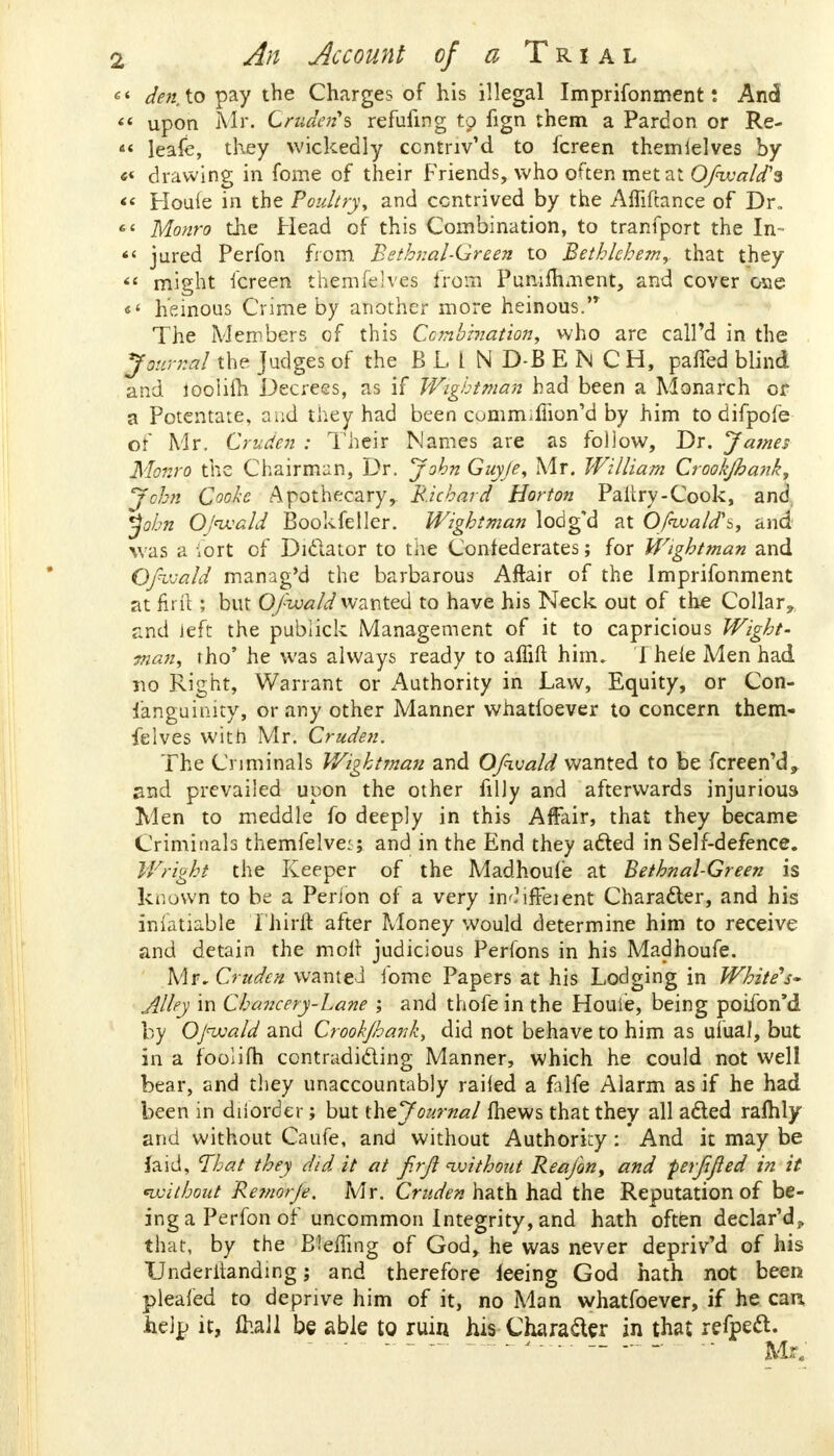 1 den to pay the Charges of his illegal Imprifonment: And « upon Mr. Crudenys refining to fign them a Pardon or Re- « leafe, they wickedly ccntriv'd to fcreen themielves by « drawing in fome of their Friends, who often met at Ofwald's < Houie in the Poultry, and contrived by the Amftance of Dr. « Monro the Head of this Combination, to tranfport the In- « jured Perfon from Bethnal-Qreen to Bethlehem,, that they  might fcreen themfieIves from Punifhment, and cover one «4 heinous Crime by another more heinous.'* The Members of this Combination, who are calPd in the Journal the Judges of the BLIND-BENCH, parted blind and iooiifh Decrees, as if Wigbtman had been a Monarch or a Potentate, and they had been cummumon'd by him to difpofe or Mr. Cruden : Their Names are as follow, Dr. James Monro the Chairman, Dr. John Guyje, Mr. William Crookjhank, John Cooke Apothecary, Richard Horton Paltry-Cook, and tybn Ojnvald Bookfeller. Wigbtman lodg'd at Ofnxiald\, and was a fort of Diclator to the Confederates; for Wigbtman and Ofvjald manag'd the barbarous Aftair of the Imprifonment at firft ; but Ofivald wanted to have his Neck out of the Collar, and Jeft the pubiick Management of it to capricious Wight- man, tho' he was always ready to affift him. I hele Men had no Right, Warrant or Authority in Law, Equity, or Con- sanguinity, or any other Manner whatfoever to concern them- felves with Mr. Cruden. The Criminals Wigbtman and Ofivald wanted to be fcreen'd, and prevailed upon the other filly and afterwards injurious Wen to meddle fo deeply in this Affair, that they became Criminals themfelve:; and in the End they acted in Self-defence. Wright the Keeper of the Madhoufe at Bethnal-Green is known to be a Perion of a very in'?ifFeient Character, and his inlatiable Thirft after Money would determine him to receive and detain the molt judicious Perfons in his Madhoufe. Mr. Cruden wanted fome Papers at his Lodging in Whiter- Alley in Chancery-Lane ; and thofe in the Houie, being poifon'd by Ojivald and Crookjhank, did not behave to him as ufual, but in a fooiifh contradicting Manner, which he could not well bear, and they unaccountably railed a falfe Alarm as if he had been in diiorder; but the Journal fhews that they all acted rafhly and without Caufe, and without Authority: And it may be laid, That they did it at f.rjl without Reajon, and perjijled in it without Re?norJe. Mr. Cruden hath had the Reputation of be- ing a Perfon of uncommon Integrity, and hath often declar'd^ that, by the Bleffing of God, he was never depriv'd of his XJnderilanding; and therefore feeing God hath not been plealed to deprive him of it, no Man whatfoever, if he cart help it, frail be able to ruin his Character in that refpect.