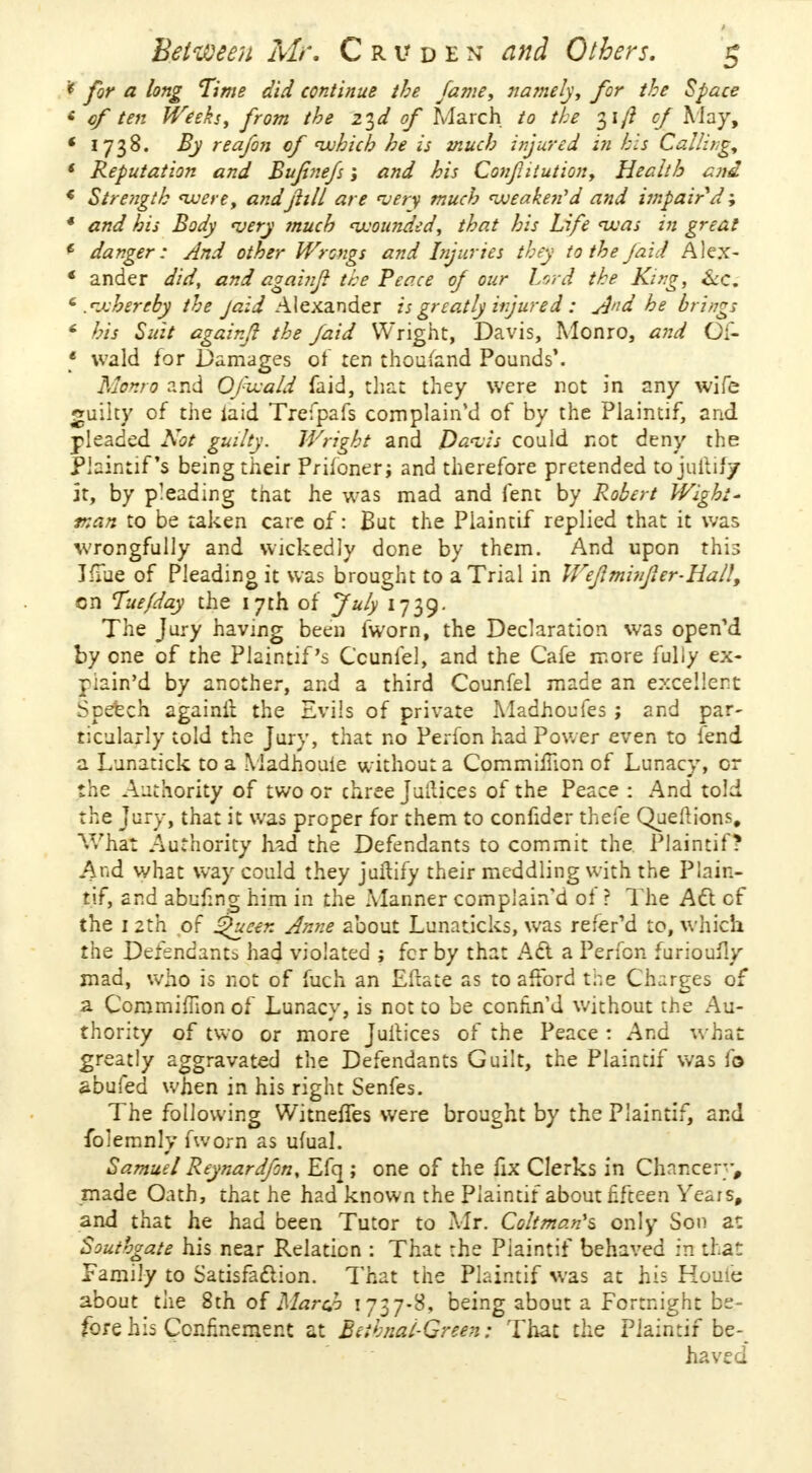 * for a long Time did continue the fame, namely, for the Space < of ten Weeks, from the z^d of March to the 31/? cf May, * 1738. By reafon of which he is much injured in his Calling, < Reputation and Bufnefs; and his Conjiiiution, Health end * Strength were, and jlill are very much weaken'd and impair d; * and his Body very much 'wounded, that his Life teas in great * danger: And other Wrongs and Injuries they to the faid Alex- ' ander did, and againji the Peace of our Lord the King, Sec, 6 .whereby the Jaid Alexander is greatly injured : jjnd he bring; * his Suit again/1 the faid Wright, Davis, Monro, and Of- * wald for Damages of ten thousand Pounds'. Monro and Ofzvald faid, that they were not in any wife guilty of the laid Trefpafs complain'd of by the Plaintif, and pleaded Not guilty. Wright and Davis could not deny the Plaintif s being their Prifoner; and therefore pretended tojuitif/ it, by pleading that he was mad and lent by Robert Wight' nan to be taken care of: But the Plaintif replied that it was wrongfully and wickedly done by them. And upon this JfTue of Pleading it was brought to a Trial in Weflminfier-Hall, cn Tue/day the 17th of July 1739. The Jury having been fworn, the Declaration was open'd by one of the Plaintif's Ccunfel, and the Cafe more fully ex- r:ain'd by another, and a third Counfel made an excellent: Speech againii the Evils of private Madhoufes ; and par- ticularly told the Jury, that no Perfon had Power even to fend a Lunatick to a Madhouie without a Commiiiion of Lunacy, or the Authority of two or three Juilices of the Peace : And told the Jury, that it was proper for them to confider thefe QueMions, What Authority had the Defendants to commit the Plaintif? And what way could they juftify their meddling with the Plain- tif, and abufmg him in the Manner complain'd of r The Act cf the 1 2th of ^ueen Anne about Lunaticks, was refefd to, which the Defendants had violated ; fcr by that Act a Perfon furioully mad, who is not of fuch an Eftate as to afford the Charges of a Coramimon of Lunacy, is not to be contin'd without the Au- thority of two or more Juilices of the Peace : And what greatly aggravated the Defendants Guilt, the Plaintif was lo abufed when in his right Senfes. The following Witneffes were brought by the Plaintif, and folemnly fworn as ufual. Samuel Reynardfon, Efq ; one of the fix Clerks in Chancery, made Oath, that he had known the Plaintif about fifteen Years, and that he had been Tutor to Mr. Coltman's only Son a: Southgate his near Relation : That the Piaintif behaved in that Family to Satisfaction. That the Plaintif was at his Houi'e about the 8th of March 1737-8, being about a Fortnight be- fore his Confinement at BeihnalGreen: That the Plaintif be- haved