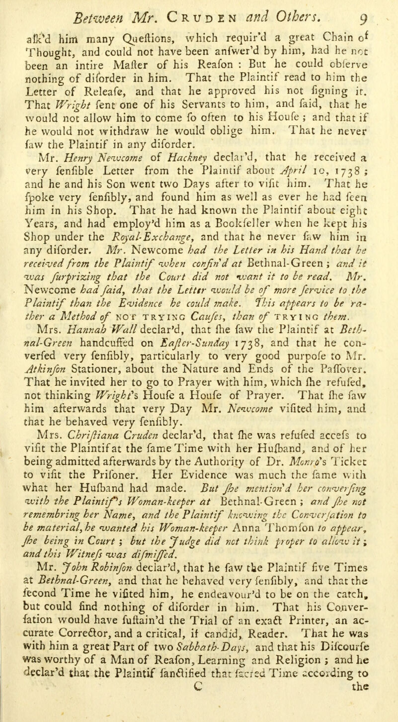 aflcM him many Queftions, which required a great Chain o* Thought, and could not have been anfwer'd by him, had he not been an intire Mafter of his Reafon : But he could cbierve nothing of diforder in him. That the Plaintif read to him the Letter of Releafe, and that he approved his not figning ir. That Wright fent one of his Servants to him, and faid, that he would not allow him to come fo often to his Houfe ; and that if he would not withdraw he would oblige him. That he never faw the Plaintif in any diforder. Mr. Henry Newcome of Hackney declared, that he received a very fenfible Letter from the Plaintif about April 10, 1738 ; and he and his Son went two Days after to vifit him. That he fpoke very fenfibly, and found him as well as ever he had fcen him in his Shop. That he had known the Plaintif about eight Years, and had employ'd him as a Bcokfeller when he kept his Shop under the Royal-Ex change, and that he never faw him in any diforder. Mr. Newcome had the Letter in his Hand that he received from the Plaintif when confind at Bethnal-Green ; and it was furprizing that the Court did not want it to be read. Mr. Newcome had faid, that the Letttr would be of more feruice to the Plaintif than the Evidence he could make. This appears to be ra- ther a Method of not trying Caufes, than of trying them. Mrs. Hannah Wall declar'd, that fhe faw the Plaintif at Beth- nal-Green handcuffed on Eafcr-Sunday 1738, and that he con- verged very fenfibly, particularly to very good purpofe to Mr. Atkinfon Stationer, about the Nature and Ends of the PafTover. That he invited her to go to Prayer with him, which fhe refufed, not thinking Wright's Houfe a Houfe of Prayer. That fhe faw him afterwards that very Day Mr. Newcome vifited him, and that he behaved very fenfibly. Mrs. Chrijliana Cruden declar'd, that fhe was refufed accefs to vifit the Plaintif at the fame Time with her Hufband, and of her being admitted afterwards by the Authority of Dr. Monro's Ticket to vifit the Prifoner. Her Evidence was much the fame with what her Hufband had made. But Jhe mention d her corwerfing with the Plaintiffs Woman-keeper at Bethnal-Green ; and Jhe not remembring her Name, and the Plaintif knowing the Con<vcrjation to be material, he wanted his Woman-keeper Anna Thomfon to appear, Jhe being in Court ; but the fudge did net think proper to allow it; and this Witnefs was difmijfed. Mr. John Robinfon deciar'd, that he faw tie Plaintif five Times at Bethnal-Green, and that he behaved very fenfibly, and that the fecond Time he vifited him, he endeavour'd to be on the catch, but could find nothing of diforder in him. That his Co.nver- fation would have fuftain'd the Trial of an exact Printer, an ac- curate Corrector, and a critical, if candid, Reader. That he was with him a great Part of two Sabbath-Dap, and that his Difcourfe was worthy of a Man of Reafon, Learning and Religion; and he declar'd that the Plaintif fanclified that fsrfed Time ^ccoiding to C the