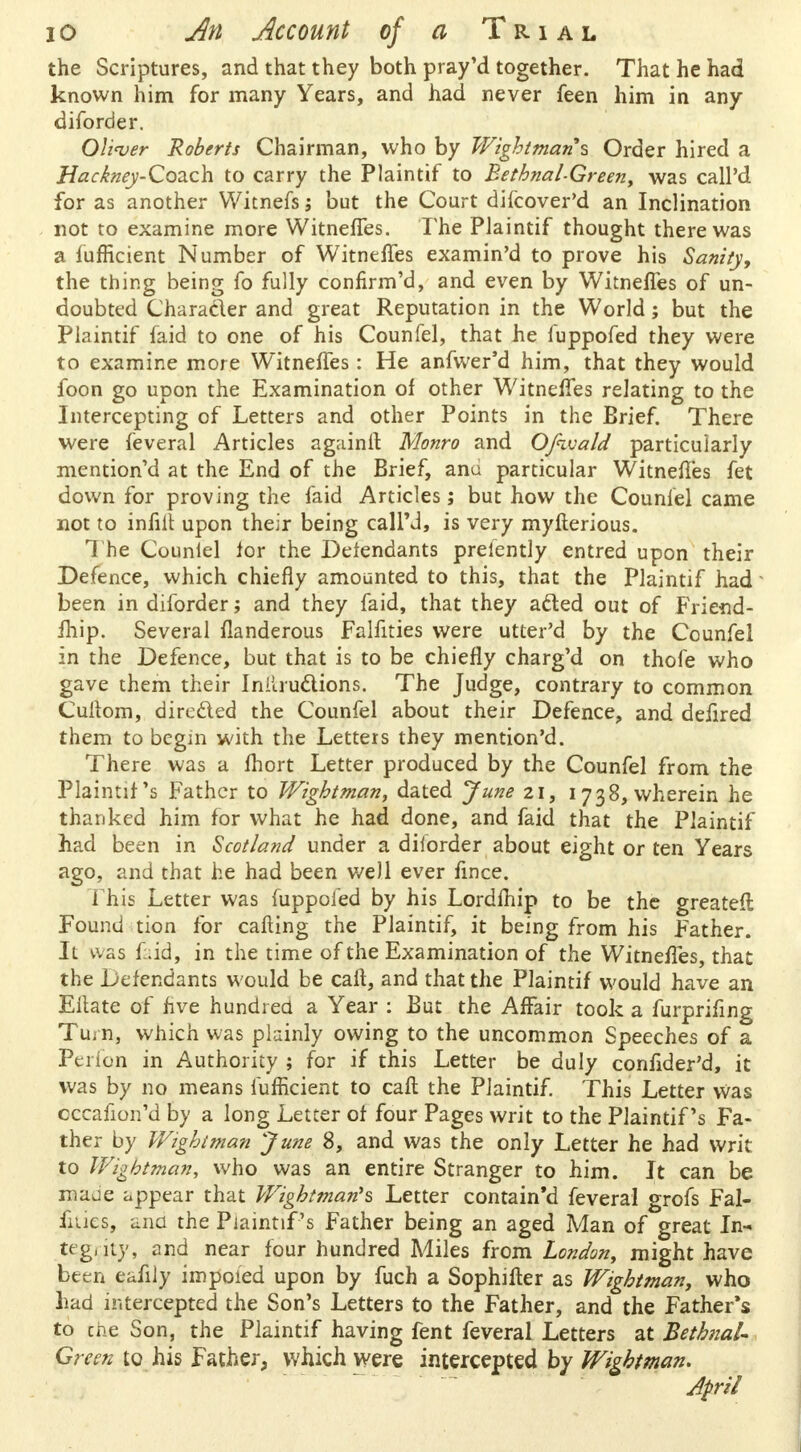 the Scriptures, and that they both pray'd together. That he had known him for many Years, and had never feen him in any diforder. Oliver Roberts Chairman, who by Wightman s Order hired a Hackney-Coach to carry the Plaintif to Bethnal-Greeny was call'd for as another Witnefs; but the Court difcover'd an Inclination not to examine more Witnefles. The Plaintif thought there was a lumcient Number of Witnefles examin'd to prove his Sanity, the thing being fo fully confirm'd, and even by Witnefles of un- doubted Chara&er and great Reputation in the World; but the Plaintif faid to one of his Counfel, that he fuppofed they were to examine more Witnefles: He anfwer'd him, that they would foon go upon the Examination of other Witnefles relating to the Intercepting of Letters and other Points in the Brief. There were feveral Articles againrt Monro and OJhvald particularly mention'd at the End of the Brief, anu particular Witnefles fet down for proving the faid Articles; but how the Counlel came not to infill: upon their being call'd, is very mylterious. The Counlel lor the Defendants prelently entred upon their Defence, which chiefly amounted to this, that the Plaintif had been in diforder; and they faid, that they afted out of Friend- ihip. Several flanderous Falfities were utter'd by the Counfel in the Defence, but that is to be chiefly charg'd on thofe who gave them their Instructions. The Judge, contrary to common Cuitom, dirc&ed the Counfel about their Defence, and deflred them to begin with the Letters they mention'd. There was a fhort Letter produced by the Counfel from the Plaintif's Father to Wightman, dated June 21, 1738, wherein he thanked him for what he had done, and faid that the Plaintif had been in Scotland under a diiorder about eight or ten Years ago, and that he had been well ever flnce. This Letter was fuppofed by his Lordfhip to be the greateft Found tion for calling the Plaintif, it being from his Father. 11 was faid, in the time of the Examination of the Witnefles, that the Defendants would be caft, and that the Plaintif would have an Eitate of five hundred a Year : But the Affair took a furprifing Tuj n, which was plainly owing to the uncommon Speeches of a Perfon in Authority ; for if this Letter be duly conflder'd, it was by no means fufficient to call the Plaintif. This Letter was occafion'd by a long Letter of four Pages writ to the Plaintif's Fa- ther by Wightman June 8, and was the only Letter he had writ to Wightman, who was an entire Stranger to him. It can be naade appear that Wightman''s Letter contain'd feveral grofs Fal- fities, and the Plaintif's Father being an aged Man of great In- tegrity, and near four hundred Miles from London, might have been eafily impoied upon by fuch a Sophifter as Wightman, who had intercepted the Son's Letters to the Father, and the Father's to the Son, the Plaintif having fent feveral Letters at Bethnal- Green to his Father, which were intercepted by Wightman.