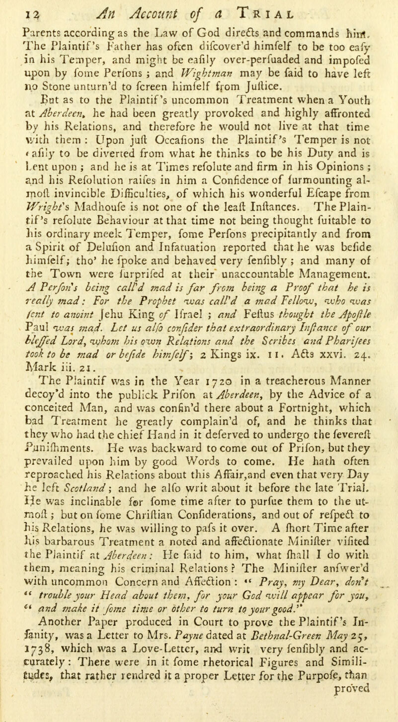 Parents according as the Law of God directs and commands him*.. The Plaintif's Father has often difcover'd himfelf to be too eafy in his Temper, and might be eafily over-perfaaded and impofed upon by fome Perfons ; and Wigbttnan may be faid to have left no Stone unturn'd to fcreen himfelf from Jultice. Bat as to the Plaintif's uncommon Treatment when a Youth at Aberdeen, he had been greatly provoked and highly affronted by his Relations, and therefore he would not live at that time with them : Upon jurt Occafions the Plaintif's Temper is not t afily to be diverted from what he thinks to be his Duty and is Lent upon ; and he is at Times refolute and firm in his Opinions; and his Refolution raifes in him a Confidence of furmounting al~ moil invincible Difficulties, of which his wonderful Efcape from Wright's Madhoufe is not one of the leaft Inftances. The Plain- tif 's refolute Behaviour at that time not being thought fuitable to bis ordinary meek Temper, fome Perfons precipitantly and from a Spirit of Delufion and Infatuation reported that he was befide himfelf; tho' he fpoke and behaved very fenfibly ; and many of the Town were furprifed at their unaccountable Management. A Perfijis being calfd mad is far from being a Proof that he is really tnad: For the Prophet 'was calVd a mad Fellow, <who was lent to anoint jehu King of Urael ; and Feftus thought the Apofle Paul was mad. Let us alfo conjider that extraordinary Infance of our blcjfed Lord, whom his own Relations and the Scribes and Pharijees took to be mad or befide bifnfelf; 2 Kings ix. 11 • Acta xxvi. 24. Mark iii. 21. The Plaintif was in the Year 1720 in a treacherous Manner decoy'd into the publick Prifon at Aberdeen, by the Advice of a conceited Man, and was confin'd there about a Fortnight, which bad Treatment he greatly complain'd of, and he thinks that they who had the chief Hand in it deferved to undergo the fevered Punimments. He was backward to come out of Prifon, but they prevailed upon him by good Words to come. He hath often reproached his Relations about this AfFair,and even that very Day he left Scotland; and he alfo writ about it before the late Trial. I^e was inclinable f©r fome time after to purfue them to the ut- moft ; but on fome Chriftian Confiderations, and out of refpecl: to his Relations, he was willing to pafs it over. A fhort Time after his barbarous Treatment a noted and affectionate Minifter vifited the Plaintif at Aberdeen: He faid to him, what fhall I do with them, meaning his criminal Relations ? The Minilter anfwer'd with uncommon Concern and Affection : •< Pray, my Dear, dont  trouble your Head about them, for your God will appear for you, 6i and make it fome time or other to turn to your good. ^ Another Paper produced in Court to prove the Plaintif's In- fanity, was a Letter to Mrs. Payne dated at Bethnal-Green May 25, 1738, which was a Love-Letter, and writ very fenfibly and ac- curately : There were in it fome rhetorical Figures and Simili- tudes, that rather rendred it a proper Letter for the Purpofe, than proved