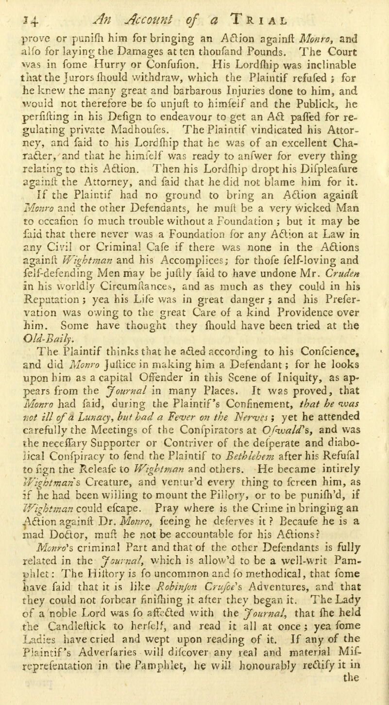 prove or punifh him for bringing an Action againft. Monro, and alfo for laying the Damages at ten thoufand Pounds. The Court was in fome Hurry or Confufion. His Lordfhip was inclinable that the Jurors mould withdraw, which the Plaintif refufed ; for he knew the many great and barbarous Injuries done to him, and would not therefore be fo unjuft to himfeif and the Publick, he perfifting in his Defign to endeavour to get an Act pafied for re- gulating private Madhoufes. The Plaintif vindicated his Attor- ney, and faid to his Lordftiip that he was of an excellent Cha- racter, and that he himfeif was ready to anfwer for every thing relating to this Action. Then his Lordmip dropt his Difpleafure againit the Attorney, and faid that he did not blame him for it. If the Plaintif had no ground to bring an Action againft Monro and the other Defendants, he mult be a very wicked Man to cccafion fo much trouble without a Foundation ; but it may be faid that there never was a Foundation for any Action at Law in any Civil or Criminal Cafe if there was none in the Actions againft Wightman and his Accomplices; for thofe felf-loving and felf-defending Men may be juftly faid to have undone Mr. Cruden in his worldly Circumftancei, and as much as they could in his Reputation; yea his Life was in great danger ; and his Prefer- vation was owing to the great Care of a kind Providence over him. Some have thought they mould have been tried at the Old-Bmlp The Plaintif thinks that he acted according to his Confcience, and did. Monro Juilice in making him a Defendant; for he looks upon him as a capital Offender in this Scene of Iniquity, as ap- pears from the journal in many Places. It was proved, that Monro had faid, during the Plaintif 's Confinement, that he <ivas not ill of a Lunacy, but had a Fever on the Nerves ; yet he attended carefully the Meetings of the Confpirators at OfivaWs, and was the neceifary Supporter or Contriver of the defperate and diabo- lical Confpiracy to fend the Plaintif to Bethlehem after his Refufal to iign the Releafe to Wightman and others. He became intirely V/ightmans Creature, and vemur'd every thing to fcreen him, as if he had been willing to mount the Pillory, or to be punilh'd, if Wightman could efcape. Pray where is the Crime in bringing an ^Action againft Dr. Monro, feeing he deferves it ? Becaufe he is a mad Doctor, mult he not be accountable for his Actions? Monro's criminal Part and that of the other Defendants is fully related in the Journal, which is allowed to be a well-writ Pam- phlet : The Hiltory is fo uncommon and fo methodical, that fome have faid that it is like Robin/on Crufoe's Adventures, and that they could not forbear nnilhing it after they began it. The Lady of a noble Lord was fo affected with the Journal, that Ihe held the Candleftick to herfelf, and read it all at once; yea fome Ladies have cried and wept upon reading of it. If any of the Plaintif's Adverfaries will difcover any real and material Mif- reprefentation in the Pamphlet, he will honourably rectify it in