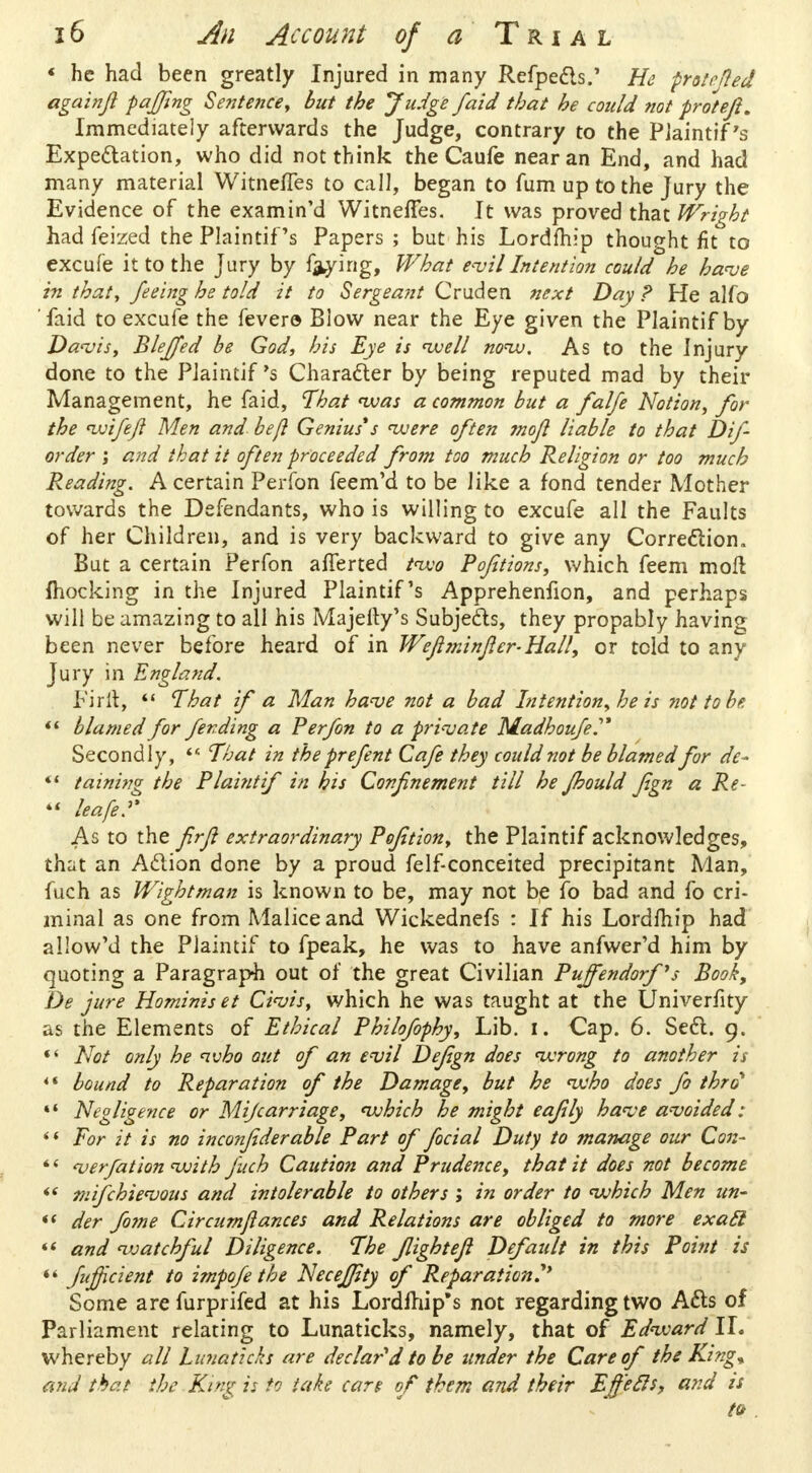 « he had been greatly Injured in many Refpects.' He prole fied againjl faffing Sentence, but the Judge /aid that he could not proteji. Immediately afterwards the Judge, contrary to the PJaintif's Expectation, who did not think the Caufe near an End, and had many material Witneffes to call, began to fum up to the Jury the Evidence of the examined WitnefTes. It was proved that Wright had feized the Plaintiffs Papers ; but his Lordfhip thought fit to excufe it to the Jury by frying, What evil Intention could he have in that, feeing he told it to Sergeant Cruden next Day? He alfo 'faid to excufe the fever© Blow near the Eye given the Plaintif by Davis, Blejfed be God, his Eye is well now. As to the Injury done to the Plaintif's Character by being reputed mad by their Management, he faid, That was a common but a falfe Notion, for the wife/} Men and be/} Genius*s were often mojl liable to that Dif- order ; and that it often proceeded from too much Religion or too much Pleading. A certain Perfon feem'd to be like a fond tender Mother towards the Defendants, who is willing to excufe all the Faults of her Children, and is very backward to give any Correction. But a certain Perfon afferted two Pofitions, which feem moll mocking in the Injured Plaintif's Apprehenfion, and perhaps will be amazing to all his Majefty's Subjects, they propably having been never before heard of in Wefiminficr-Hall, or told to any Jury in England. FirH,  That if a Man have not a bad Intention, he is not to be  blamed for fending a Perfon to a private Madhoufe Secondly,  That in the prefent Cafe they could not be blamed for de- «' taining the Plaintif in his Confinement till he fhould fgn a Re-  leafed As to the fir/} extraordinary Pofition, the Plaintif acknowledges, that an Action done by a proud felf-conceited precipitant Man, fuch as Wight man is known to be, may not be fo bad and fo cri- minal as one from Malice and Wickednefs : If his Lordfhip had allow'd the Plaintif to fpeak, he was to have anfwer'd him by quoting a Paragraph out of the great Civilian Pujfendorf's Book, De jure Hominis et Civis, which he was taught at the Univerfity as the Elements of Ethical Philofophy, Lib. I. Cap. 6. Sect. 9.  Not only he who out of an evil Defign does wrong to another is 4* bound to Reparation of the Damage, but he who does fo thro *' Negligence or Mifcarriage, which he might eafiily have avoided:  For it is no inconjiderable Part of facial Duty to manage our C071-  verfat ion with fuch Caution and Prudence, that it does not become «' tnifchievous and intolerable to others ; in order to which Men un-  der fome Circumftances and Relations are obliged to more exatl *< and watchful Diligence. The flightefi Default in this Point is ** fujficient to impofe the Neceffity of Reparation?' Some arefurprifed at his Lordfhip* s not regarding two Acts of Parliament relating to Lunaticks, namely, that of Edward II. whereby all Lunaticks are declared to be under the Care of the King* mid that the King is to take care of them and their Effefis, and is