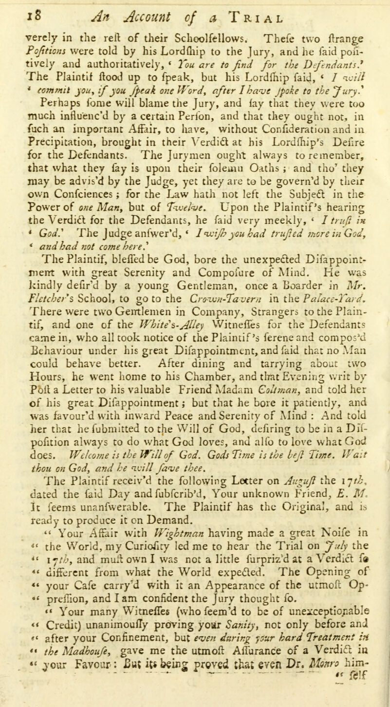 verely in the reft of their Schoolfellows. Thefe two ftrange Pofticns were told by his Lordfnip to the Jury, and he faid posi- tively and authoritatively, 1 You are to find for the Defendants? The Plaintif flood up to fpeak, but his Lordfnip faid, 1 I will * commit you, if you fpeak one Word, after I have /poke to the Jury? Perhaps fome will blame the Jury, and fay that they were too much influ'enc'd by a certain Pcrfon, and that they ought not, in fuch an important Affair, to have, without Consideration and in Precipitation, brought in their Verdict at his Lordfhip's Defire for the Defendants. The Jurymen ought always to remember, that what they fay is upon their foleuin Oaths ; and tho' they may be advis'd by the Judge, yet they are to be govern'd by their own Confciences; for the Law hath not left the Subject in the Power of one Mant but of Twelve, Upon the Plaintif s hearing the Verdict for the Defendants, he faid very meekly, « 1trufi in * God? The Judge anfwer'd, * 1' wijbyou bad trufted mere in God, * and had not come here? The Plaintif, bleffedbe God, bore the unexpected Difappoint- merrt with great Serenity and Compoiure of Mind. He was kindly defrVd by a young Gentleman, once a Boarder in Mr. Fletcher's School, to go to the Crown-Tavern in the Palace-Yard. There were two Gentlemen in Company, Strangers to the Plain- tif, and one of the White's-^l/ey Witnefles for the Defendants came in, who all took notice of the Plaintif's fereneand composed Behaviour under his great Difappointmcnt, and faid that no Alan could behave better. After dining and tarrying about two Hours, he went home to his Chamber, and that Evening writ by Poll a Letter to his valuable Friend Madam Coltman, and told her of his great Difappointment; but that he bore it patiently, and was favoured with inward Peace and Serenity of Mind : And told her that hefubmitted to the Will of God, defiring to be in a Dlt- pofition always to do what God loves, and alfo to love what God does. Welcome is the Will of God. Gods Time is the bcjl Time. Wait thou on God, and he will fa<ve thee. The Plaintif receiv'd the following Letter on Augujl the ijth, dated the faid Day and fubferib'd, Your unknown Friend, E. M, It feems unanfwerable. The Plaintif has the Original, and is ready to produce it cn Demand.  Your Affair with Wightman having made a great Noife in «< the World, my Curiofity led me to hear the Trial on July the *' ijth, and mull own I was not a little furpriz'd at a Verdict f»  different from what the World expected. The Opening of 44 your Cafe carry'd with it an Appearance of the utmofc Op- •« predion, and I am confident the Jury thought fo. «« Your many Witnefles (who feem'd to be of unexceptionable << Credit) unanimoufTy proving yoar Sanity, not only before and « after your Confinement, but even daring pur hard Treatment in «■ the Madhoufe, gave me the utmoft Aflurance of a Verdict in  vour Favour : £uc its beins proved that even Dr. Monro him-