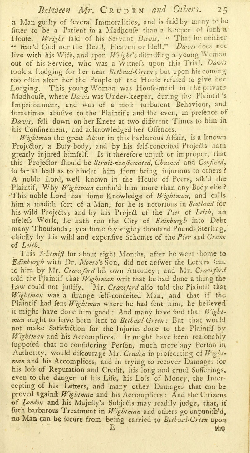 a Man guilty of feveral Immoralities', and is fa id by many to be fitter to be a Patient in a Mad{ioufe than a Keeper of fuch a Houfe. Wright faid of his Servant Davis,  That he neither  fear'd God nor the Devil, Heaven or Hell. Davis does not live with his Wife, and upon Wright*% difmifling a young Vv man out of his Service, who was a YVitnefs upon this Trial, Davis took a Lodging for her near Bctbnal-Green ; but upon his coming too often aiter her the People of the Houie refbfed to give her Lodging. This young Woman was Houfe-maid in the private Madhoufe, where Davis was Under-keeper, during the Plaintif 's Imprisonment, and was of a molt turbulent Behaviour, and fometimes abufive to the Plaintif; and fhe even, in prefence of Davis, fell down on her Knees at two different Times to him in his Confinement, and acknowledged her Offences. Wightman the great Actor in this barbarous Affair, is a known Projector, a Euly-body, and by his feIf-conceited Projects hatii greatly injured himfelf. Is it therefore unjuit or improper, that this Projector mould be Strait-vcajiecoated, Chained and Confined, fo far at leail as to hinder him from being injurious to others ? A noble Lord, well known in the Houie of Peers, afk'd the Plaintif, Why Wightman ccnhVd him more than any Body elie ? This noble Lord has fome Knowledge of Wightman, and calls him a madim fort of a Man, for he is notorious in Scotland for his wild Projects; and by his Project of the Pier of Leith, an ufelefs Work, he hath run the City of Edinburgh into Debt many Thoufands; yea fome fay eighty thoufand Pounds Sterling, chiefly by his wild and expenfive Schemes of the Pier and Crane of Leith. This Schemift for about eight Months, after he went home to Edinburgh with Dr. Monro's Son, did not anfwer the Letters fent to him by Mr. Crawford Wis own Attorney; and Mr. Cranvfiord told the Plaintif that Wightman writ that he had done a thing the Law could not juftify. Mr. Cravcfiord alfo told the Plaintit that Wightman was a ftrange felf-conceited Man, and that if the Plaintif had fent Wightman where he had fent him, he believed it might have done him good : And many have faid that Wight- man ought to have been lent to Bethnal Green: But that would not make Satisfaction for the Injuries done to the Plaintif by Wightman and his Accomplices. Ic might have been realonabjy fuppofed that no conndering Perfon, much more any Perlon in Authority, would difcourage Mr. Cruden in profecuting of Wight* man and his Accomplices, and in trying to recover Damages ibr his lofs of Reputation and Credit, his long and cruel Sufferings, even to the danger of his Life, his Lots of Money, the Inter- cepting of his Letters, and many other Damages that can be proved againft Wightman and his Accomplices : And the Citizens of London and his MajefTy's Subjects may readily judge, that, if fuch barbarous Treatment in Wightman and others go unpunifh'd, 210 Man ean be fecure from being carried to Bethel-Green upon E * the