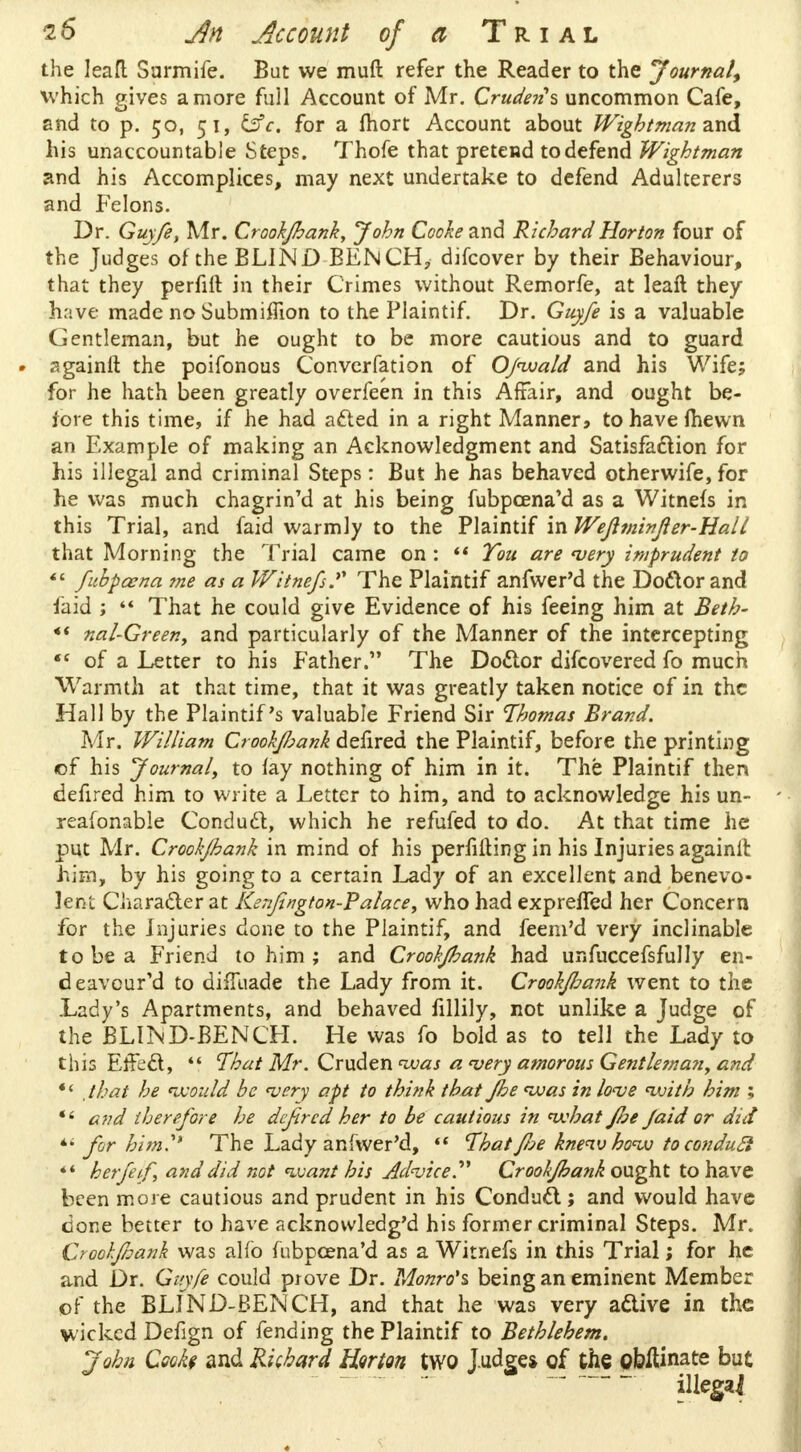 the leafl Surmife. Bat we muft refer the Reader to the Journal, which gives a more full Account of Mr. Crudens uncommon Cafe, and to p. 50, 51, &c. for a Ihort Account about Wightman a.nd his unaccountable Steps. Thofe that pretend to defend Wightman and his Accomplices, may next undertake to defend Adulterers and Felons. Dr. Guyfe, Mr. Crook/hank, John Cooke and Richard Horton four of the Judges of the BLIND BENCH, difcover by their Behaviour, that they perfift in their Crimes without Remorfe, at leaft they have made no Submiffion to the Plaintif. Dr. Guyfe is a valuable Gentleman, but he ought to be more cautious and to guard againft the poifonous Convcrfation of Ofwa/d and his Wife; for he hath been greatly overfeen in this Affair, and ought be- fore this time, if he had acted in a right Manners to have (hewn an Example of making an Acknowledgment and Satisfaction for his illegal and criminal Steps: But he has behaved otherwife, for he was much chagrin'd at his being fubpcena'd as a Witnefs in this Trial, and faid warmly to the Plaintif in Wefiminfler-Hall that Morning the Trial came on : '* You are very imprudent to *' fubpcena ?ne as a Witnefs? The Plaintif anfwer'd the Doctor and faid ;  That he could give Evidence of his feeing him at Beth- *( nal-Green, and particularly of the Manner of the intercepting «c of a Letter to his Father. The Doctor discovered fo much Warmth at that time, that it was greatly taken notice of in the Hall by the Plaintif's valuable Friend Sir Thomas Brand. Mr. William Crook/hank defired the Plaintif, before the printing of his Journal, to fay nothing of him in it. The Plaintif then defired him to write a Letter to him, and to acknowledge his un- reafonable Conduct, which he refufed to do. At that time he put Mr. Croohjhank in mind of his perfifting in his Injuries againlt him, by his going to a certain Lady of an excellent and benevo- lent Character at Kenfington-Palace, who had expreffed her Concern for the Injuries done to the Plaintif, and feem'd very inclinable to be a Friend to him ; and Croohfhank had unfuccefsfully en- deavour'd to difluade the Lady from it. Crookfiank went to the Lady's Apartments, and behaved fillily, not unlike a Judge of the BLIND-BENCH. He was fo bold as to tell the Lady to this Effect,  That Mr. Qxxxfen was a very amorous Gentleman, and * < , that he would be very apt to think that fhe was in love with him ; *' and therefore he defired her to be cautious in what foe faid or did *« for him.''* The Lady anfwer'd,  That fie knew how to conducl  herfeif, and did not want his Advice. Crookfhank ought to have been more cautious and prudent in his Conduct; and would have done better to have acknovvledg'd his former criminal Steps. Mr. Croohjhank was alfo fubpeena'd as a Witnefs in this Trial; for he and Dr. Guyfe could prove Dr. Monro's, being an eminent Member of the BLIND-BENCH, and that he was very active in the wicked Defign of fending the Plaintif to Bethlehem. John Cooke and Richard Harm two Judge* of the obltinate but ~~ illegai