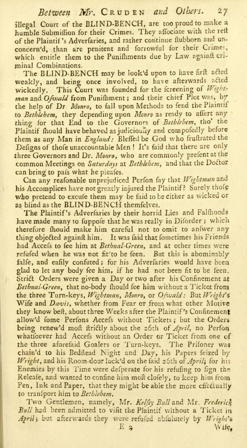 illegal Court of the BLIND-BENCH, are too proud to make a humble Submiflion for their Crimes. They affociate with the rell of the Piaintif's Adverfaries, and rather continue flubborn and un- concerned, than are penitent and forrowful for their Grimes, which entitle them to the Punifhments due by Law againil cri- minal Combinations. The BLIND-BENCH may be look'd upon to have firft acted weakly, and being once involved, to have afterwards acted wickedly. This Court was founded for the fcreening of Wight* man and Ofwald from Punifhment; and their chief Plot was, by the help of Dr Monro, to fall upon Methods to fend the Piaintif to Bethlehem, they depending upon Monro as ready to affert any thing for that End to the Governors of Bethlehem, tho' the Piaintif mould have behaved as judiciouuy and compofedly before them as any Man in England: BleiTed be God who fruftrated the Defigns of thofe unaccountable Men ! It's faid that there are only three Governors and Dr. Monro, who are commonly prefentat the common Meetings on Saturdays at Bethlehem, and that the Doctor can bring to pafs what he pieafes. Can any reafonable unprejudiced Perfon fay that Wightman and his Accomplices have not greatly injured the Piaintif? Surely thofe who pretend to excule them may be faid to be either as wicked or as blind as the BLIND-BENCH themfelves. The Plaintif's Adverfaries by their horrid Lies and Falmoods have made many to fuppofe that he was really in Diforder ; which therefore mould make him careful not to omit to anfwer any thing objected againft him. It was faid that fometimes his Friends had Accefs to fee him at Bethnal-Green, and at other times were refufed when he was not firto be feen. But this is abominably falfe, and eafily confuted; for his Adverfaries would have been glad to let any body fee him, if he had not been fit to be feen. Strict Orders were given a Day or two after his Confinement at Bethnal-Green, that no-body fhould fee him without a Ticket from the three Turn-keys, Wightman, Monro, or Ofwald: But Wright's Wife and Davis, whether from Fear or from what other Motive they know belt, about three Weeks after the Plaintif's Confinement allovv'd fome Perfons Accefs without Tickets; but the Orders being renew'd moft ftrictly about the 26th of April, no Perform whatibever had Accefs without an Order or Ticket from one of the three aforefaid Goalers or Turn-keys. The Prifoner was chain'd to his Bedilead Night and Day, his Papers feized by Wright, and his Room-door lock'd on the faid 26th of April-, for his Enemies by this Time were defperate for his refufmg to fign the Releafe, and wanted to confine him mod clofely, to keep him from Pen, Ink and Paper, that they might be able the more effectually to tranfport him to Bethlehem. Two Gentlemen, namely, Mr. Kelfey Bull and Mr. Frederic^ Bull had been admitted to vifit the Piaintif without a Ticket in A$ri\; but afterwards they were refuted abiolutely by Wright** E 7, Wife,